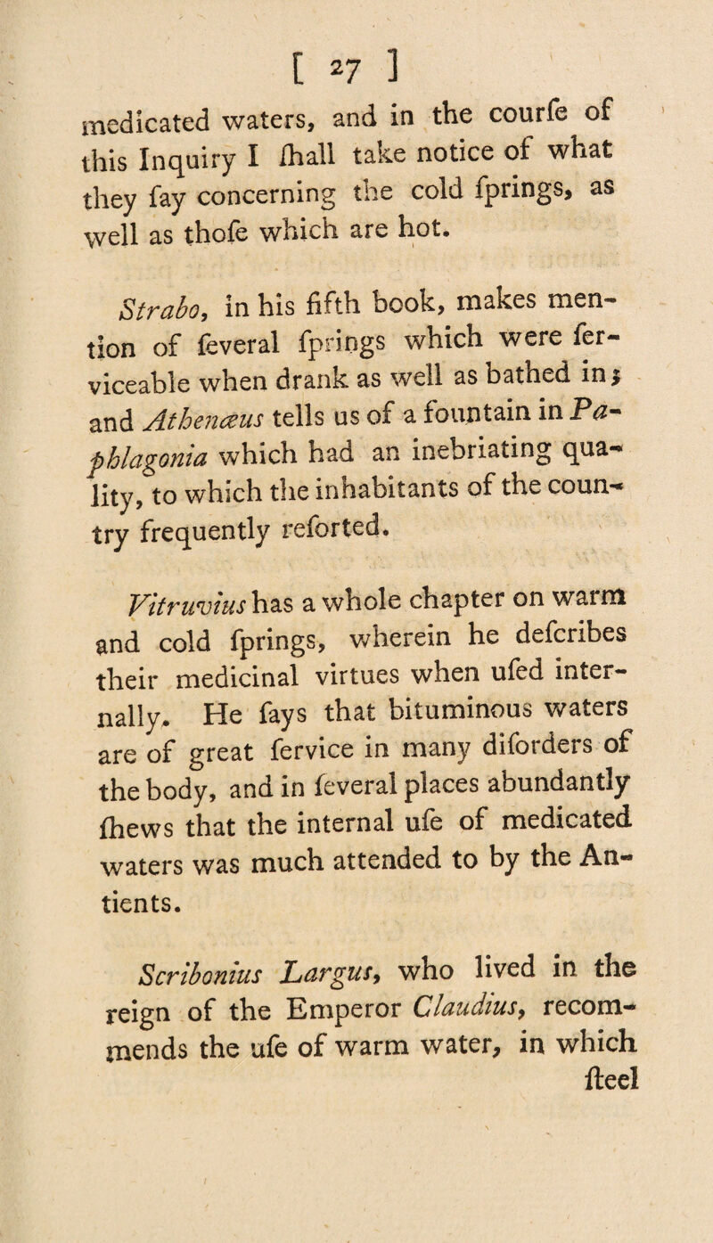 medicated waters, and in the courfe of this Inquiry I ihall take notice oi what they fay concerning the cold fprings, as well as thofe which are hot. Strabo, in his fifth book, makes men¬ tion of feveral fprings which were fer- viceable when drank as well as bathed ins and Athenceus tells us of a fountain in Pa- pblagonia which had an inebriating qua-* lity, to which the inhabitants of the coun- try frequently refer ted. Vitruvius has a whole chapter on warm and cold fprings, wherein he defcribes their medicinal virtues when ufed inter¬ nally. He fays that bituminous waters are of great fervice in many diforders of the body, and in feveral places abundantly ftiews that the internal ufe of medicated waters was much attended to by the An- tients. Scribomus Largus, who lived in the reign of the Emperor Claudius, recom¬ mends the ufe of warm water, in which fteei