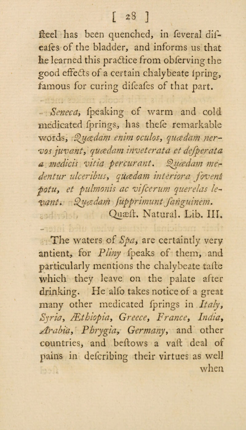 [ 23 ] fteel has been quenched, in feveral dif- eafes of the bladder, and informs us that he learned this practice from obferving the good effects of a certain chalybeate Ipring, famous for curing difeafes of that part. * f * • Seneca, {peaking cf warm and cold medicated fp rings., has thefe remarkable words, Queedam enim cculos, queedam ner- •vos juvant, queedam mveterata et defperata a medicis vitia percurant. Queedam me- dentur ulceribus, queedam interior a foventi potUy et pulmonis ac vifee rum querelas le¬ vant. Queedam fupprimunt fanguinem. Quaeft. Natural. Lib. III. The waters cf Spa, are certaintly very antient, for Pliny fpeaks of them, and particularly mentions the chalybeate tafte which they leave on the palate after drinking. He alfo takes notice of a great many other medicated fprings in Italy, Syria, /Ethiopia, Greece, France, Indiay Arabia, Phrygia, Germany, and other countries, and beftows a vaft deal of pains in deferibing their virtues as well when