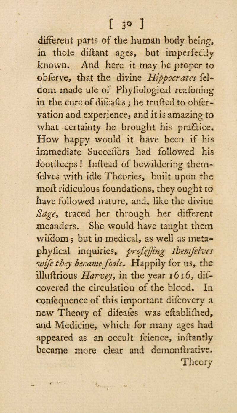 [ 3° ] different parts of the human body being, in thofe diflant ages, but imperfectly known. And here it may be proper to obferve, that the divine Hippocrates fel- dom made ufe of Phyfiological reafoning in the cure of difeafes y he trufted to obfer- vation and experience, and it is amazing to what certainty he brought his practice. How happy would it have been if his immediate Succeffors had followed his footfleeps! Inftead of bewildering them- felves with idle Theories, built upon the mod; ridiculous foundations, they ought to have followed nature, and, like the divine Sage, traced her through her different meanders. She would have taught them wifdom; but in medical, as well as meta- phylical inquiries, profejjing themfehes wife they became fools. Happily for us, the illuftrious Harvey, in the year 1616, dis¬ covered the circulation of the blood. In confequence of this important difcovery a new Theory of difeafes was eftablifhed, and Medicine, which for many ages had appeared as an occult fcience, inftantly became more clear and demonftrative. Theory