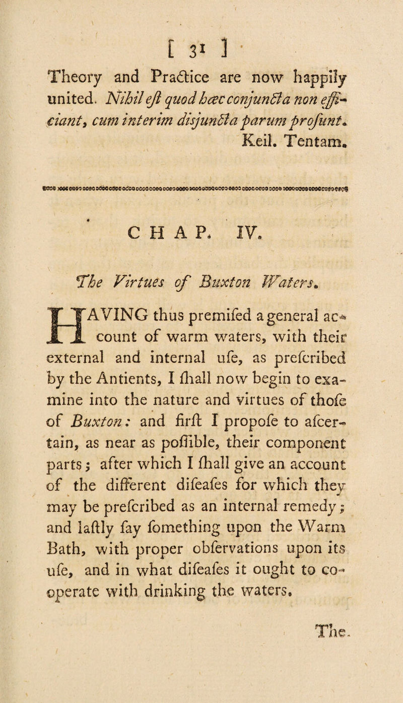 Theory and Practice are now happily united. Nihil ejl quod haec conjunct a non effi-* ciant, cum interim disjunBa parum profunt* Keil. Ten tarn, ' ' ’ - • ) • V . ‘ tS39 )COC 0950 0000 OCOO COCO 0CC2 0000 0000 000900005000 ©330OCCO 0000 CCOC 0009 0000 00900009 9000093969?$ CHAP, IV. The Virtues of Buxton Waters. AVING thus premifed a general ao count of warm waters, with their external and internal ufe, as prefcribed by the Antients, I fhall now begin to exa¬ mine into the nature and virtues of thofe of Buxton: and firft I propofe to afcer- tain, as near as poffible, their component parts; after which I fhall give an account of the different difeafes for which they may be prefcribed as an internal remedy; and laftly fay fomething upon the Warm Bath, with proper obfervations upon its ufe, and in what difeafes it ought to co¬ operate with drinking the waters. The. \