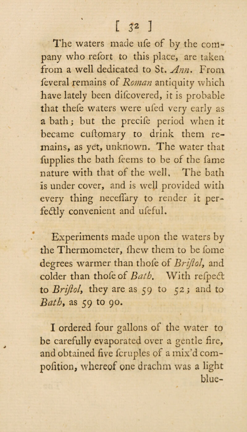 C 3Z 1 The waters made ufe of by the com¬ pany who refort to this place, are taken from a well dedicated to St. Ann. From feveral remains of Roman antiquity which have lately been difcovered, it is probable that thefe waters were ufed very early as a bath; but the precife period when it became cuftomary to drink them re¬ mains, as yet, unknown. The water that fupplies the bath feems to be of the fame nature with that of the well. The bath is under cover, and is well provided with every thing neceflary to render it per¬ fectly convenient and ufeful. Experiments made upon the waters by the Thermometer, fhew them to be fome degrees warmer than thofe of Brijlol, and colder than thofe of Bath. With refpeCt to Brijloly they are as 59 to 52; and to Bath) as 59 to 90. I ordered four gallons of the water to be carefully evaporated over a gentle fire, and obtained five fcruples of a mix'd com¬ petition, whereof one drachm was a light blue-