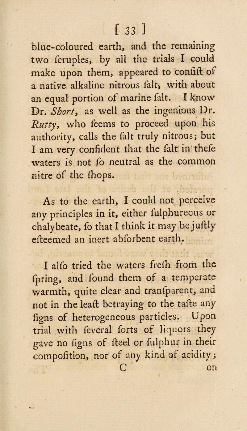 blue-coloured earth, and the remaining two fcruples, by all the trials I could make upon them, appeared to confift of a native alkaline nitrous fait* with about an equal portion of marine fait. I know Dr. Shorty as well as the ingenious Dr. 'Ruttyy who feems to proceed upon his authority, calls the fait truly nitrous; but I am very confident that the fait in thefe waters is not fo neutral as the common nitre of the Ihops. As to the earth, I could not perceive any principles in it, either fulphurecus or chalybeate, lb that I think it may bejuftly efteemed an inert abforbent earth. I . . * T l ; . ^ , I alfo tried the waters frefli from the fpring, and found them of a temperate warmth, quite clear and tranfparent, and not in the leaft betraying to the tafte any figns of heterogeneous particles. Upon trial with feveral forts of liquors they gave no figns of fleel or fulphur in their compofition, nor of any kind of acidity; C on