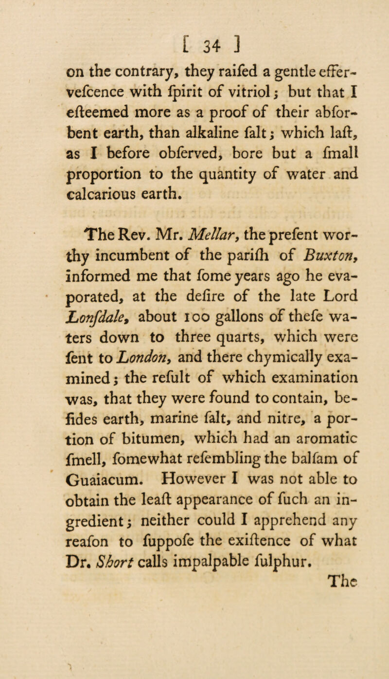 on the contrary, they raifed a gentle efFer- vefcence with fpirit of vitriol; but that I efteemed more as a proof of their abfor- bent earth, than alkaline fait; which laft, as I before oblerved, bore but a fmall proportion to the quantity of water and cal carious earth* The Rev. Mr. Mellar, the prefent wor¬ thy incumbent of the parifh of Buxton, informed me that fome years ago he eva¬ porated, at the defire of the late Lord Lonfdale, about ioo gallons of thefe wa¬ ters down to three quarts, which were fent to Londony and there chymically exa¬ mined ; the refult of which examination was, that they were found to contain, be- fides earth, marine fait, and nitre, a por¬ tion of bitumen, which had an aromatic fmell, fomewhat refembling the balfam of Guaiacum. However I was not able to obtain the lead: appearance of fuch an in¬ gredient , neither could I apprehend any reafon to fuppofe the exigence of what Dr. Short calls impalpable fulphur. The