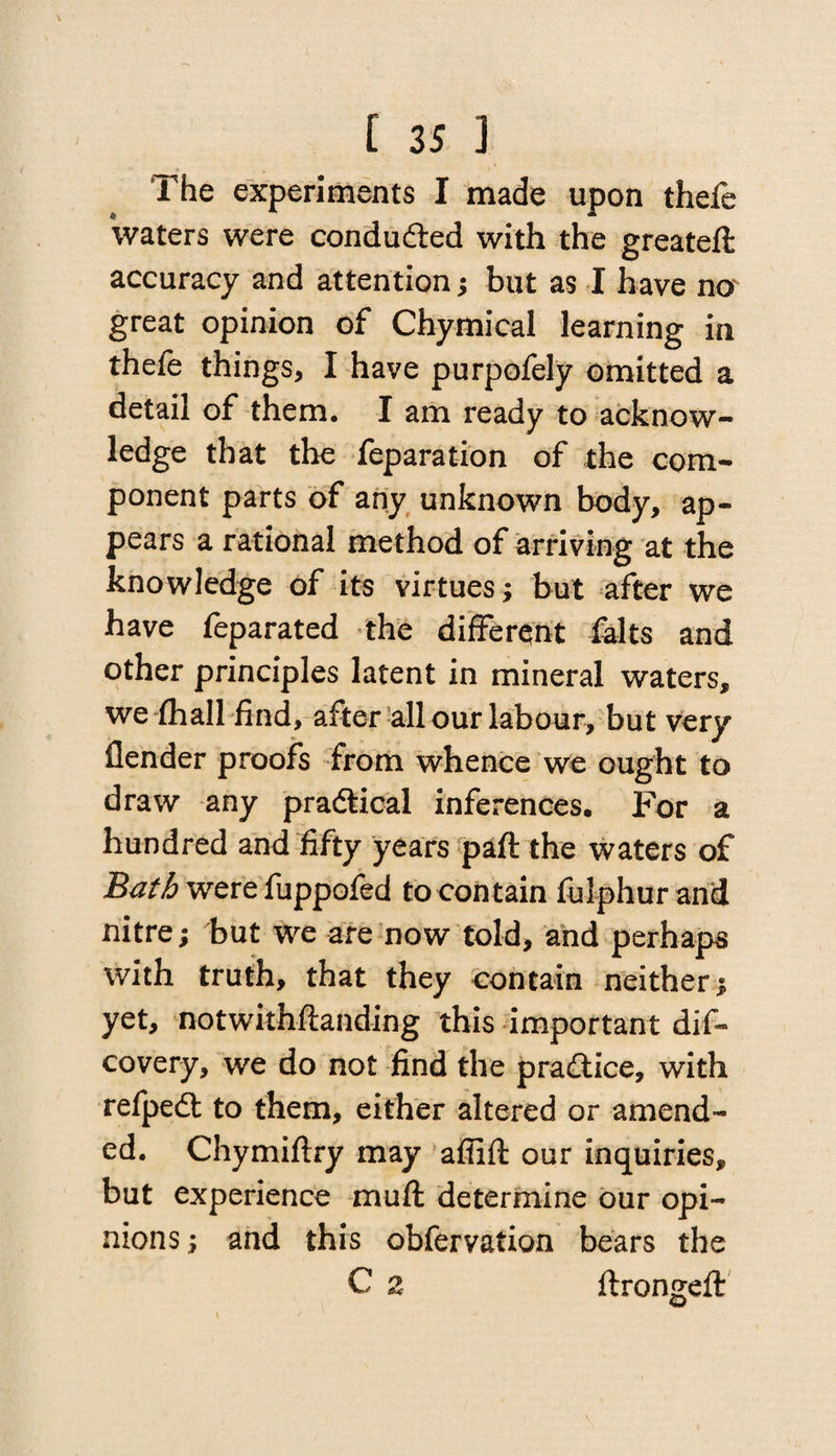 1 he experiments I made upon thefe waters were conduced with the greateft accuracy and attention; but as I have no great opinion of Chymical learning in thefe things, I have purpofely omitted a detail of them. I am ready to acknow¬ ledge that the feparation of the com¬ ponent parts of any unknown body, ap¬ pears a rational method of arriving at the knowledge of its virtues; but after we have feparated the different falts and other principles latent in mineral waters, we (hall find, after all our labour, but very ilender proofs from whence we ought to draw any practical inferences. For a hundred and fifty years paft the waters of Bath were fuppofed to contain fulphur and nitre; but we are now told, and perhaps with truth, that they contain neither; yet, notwithftanding this important dis¬ covery, we do not find the practice, with refpedt to them, either altered or amend¬ ed. Chymiftry may affift our inquiries, but experience mu ft determine our opi¬ nions; and this obfervation bears the C 2 ftrongeft