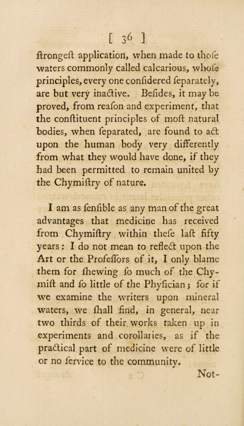 ftrongeft application, when made to thofe waters commonly called calcarious, whole principles, every one confidered feparately, are but very inadtive. Befides, it may be proved, from reafon and experiment, that the conftituent principles of moil natural bodies, when feparated, are found to adt upon the human body very differently from what they would have done, if they had been permitted to remain united by the Chymiftry of nature. I am as fenlible as any man of the great advantages that medicine has received from Chymiftry within thefe laft fifty years: I do not mean to refledt upon the Art or the Profeffors of it, I only blame them for fhewing fo much of the Chy- mift and fo little of the Phyfician; for if we examine the writers upon mineral waters, we fhall find, in general, near two thirds of their works taken up in experiments and corollaiies, as if the pradtical part of medicine were of little or no fervice to the community. Not-