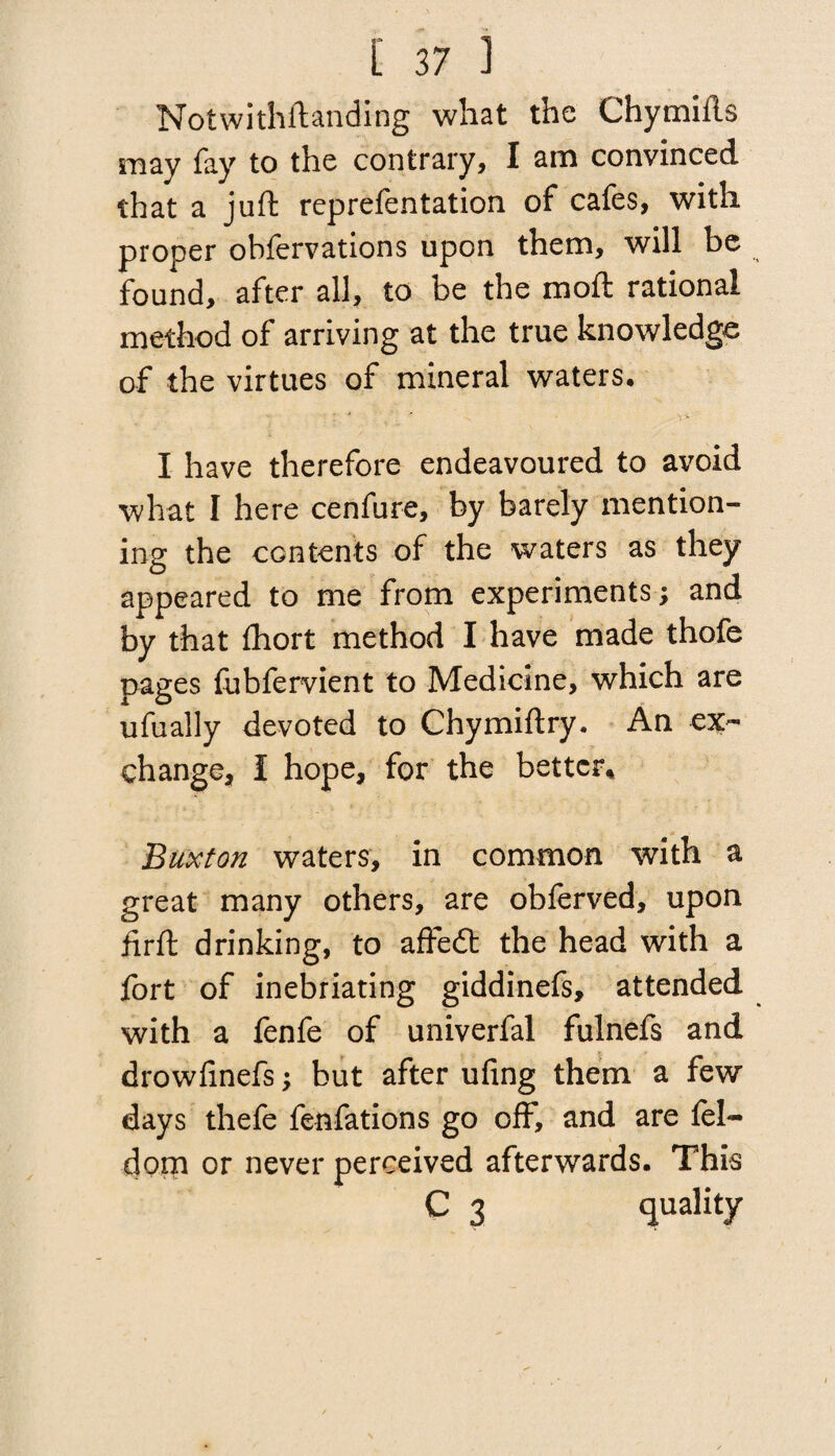 Notwithstanding what the Chymiils may fay to the contrary, I am convinced that a juft reprefentation of cafes, with proper obfervations upon them, will be found, after all, to be the moft rational method of arriving at the true knowledge of the virtues of mineral waters, I have therefore endeavoured to avoid what I here cenfure, by barely mention¬ ing the contents of the waters as they appeared to me from experiments ; and by that Short method I have made thofe pages Subfervient to Medicine, which are ufually devoted to Chymiftry. An ex¬ change, I hope, for the better, Buxton waters, in common with a great many others, are obferved, upon firft drinking, to affedt the head with a fort of inebriating giddinefs, attended with a fenfe of univerfal fulnefs and drowfinefs; but after ufing them a few days thefe fenfations go oft7, and are fel~ dom or never perceived afterwards. This C 3 quality