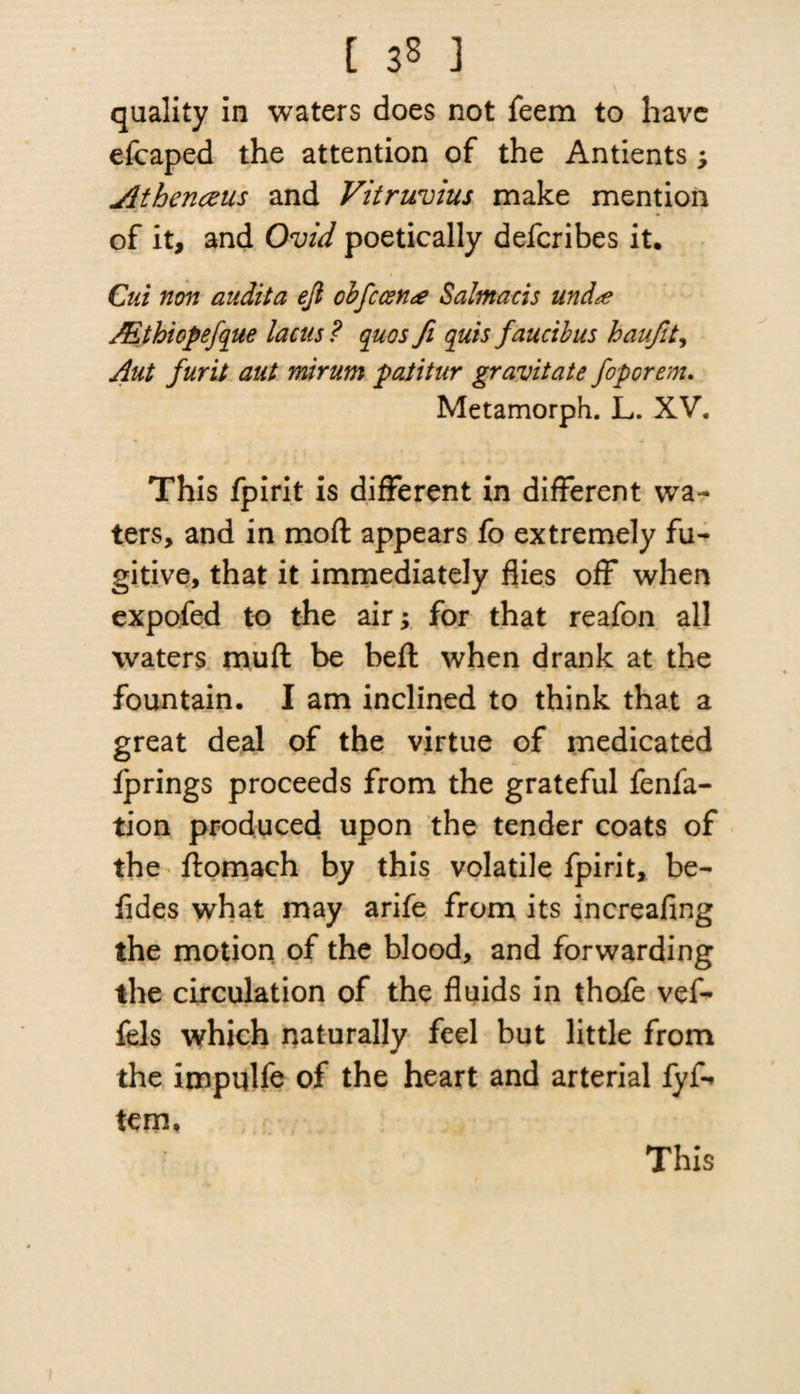 quality in waters does not feem to have efcaped the attention of the Antients; Athenczus and Vitruvius make mention of it, and Ovid poetically defcribes it. Cut non audita eji cbfccen<e Salmacis und<e JEthiopefque lacus? quos fi quis fauctbus haufit, Aut furit aut mirum patitur gravitate foporem. Metamorph. L. XV. This fpirit is different in different wa¬ ters, and in moft appears fo extremely fu¬ gitive, that it immediately flies off when expofed to the air; for that reafon all waters muft be beft when drank at the fountain. I am inclined to think that a great deal of the virtue of medicated fprings proceeds from the grateful fenfa- tion produced upon the tender coats of the ftomach by this volatile fpirit, be- fides what may arife from its increafing the motion of the blood, and forwarding the circulation of the fluids in thofe vef- fels which naturally feel but little from the impulfe of the heart and arterial fyf-* tem. This