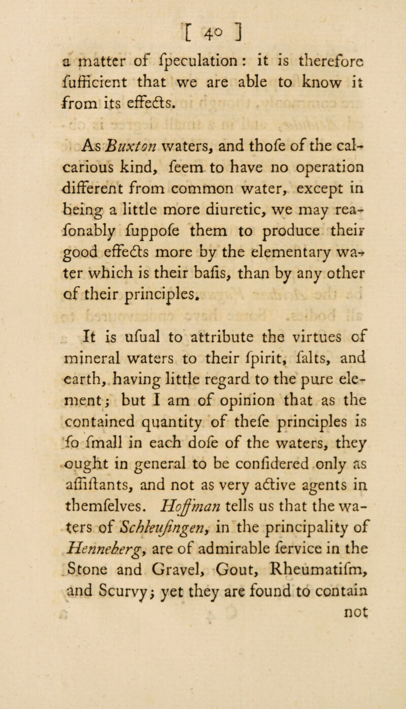 a matter of fpeculation : it is therefore fufficient that we are able to know it from its effedts. As Buxton waters, and thofe of the cal- carious kind, feem to have no operation different from common water, except in being a little more diuretic, we may rea- fonably fuppofe them to produce their good effedts more by the elementary wa¬ ter which is their balls, than by any other of their principles. It is ufual to attribute the virtues of mineral waters to their fpirit, falts, and earth, having little regard to the pure ele¬ ment; but I am of opinion that as the contained quantity of thefe principles is fo fmall in each dofe of the waters, they ought in general to be confidered only as affiflants, and not as very adtive agents in themfelves. Hoffman tells us that the wa¬ ters of Schletifingen, in the principality of Hennehergy are of admirable fervice in the Stone and Gravel, Gout, Rheumatifm, and Scurvy; yet they are found to contain not