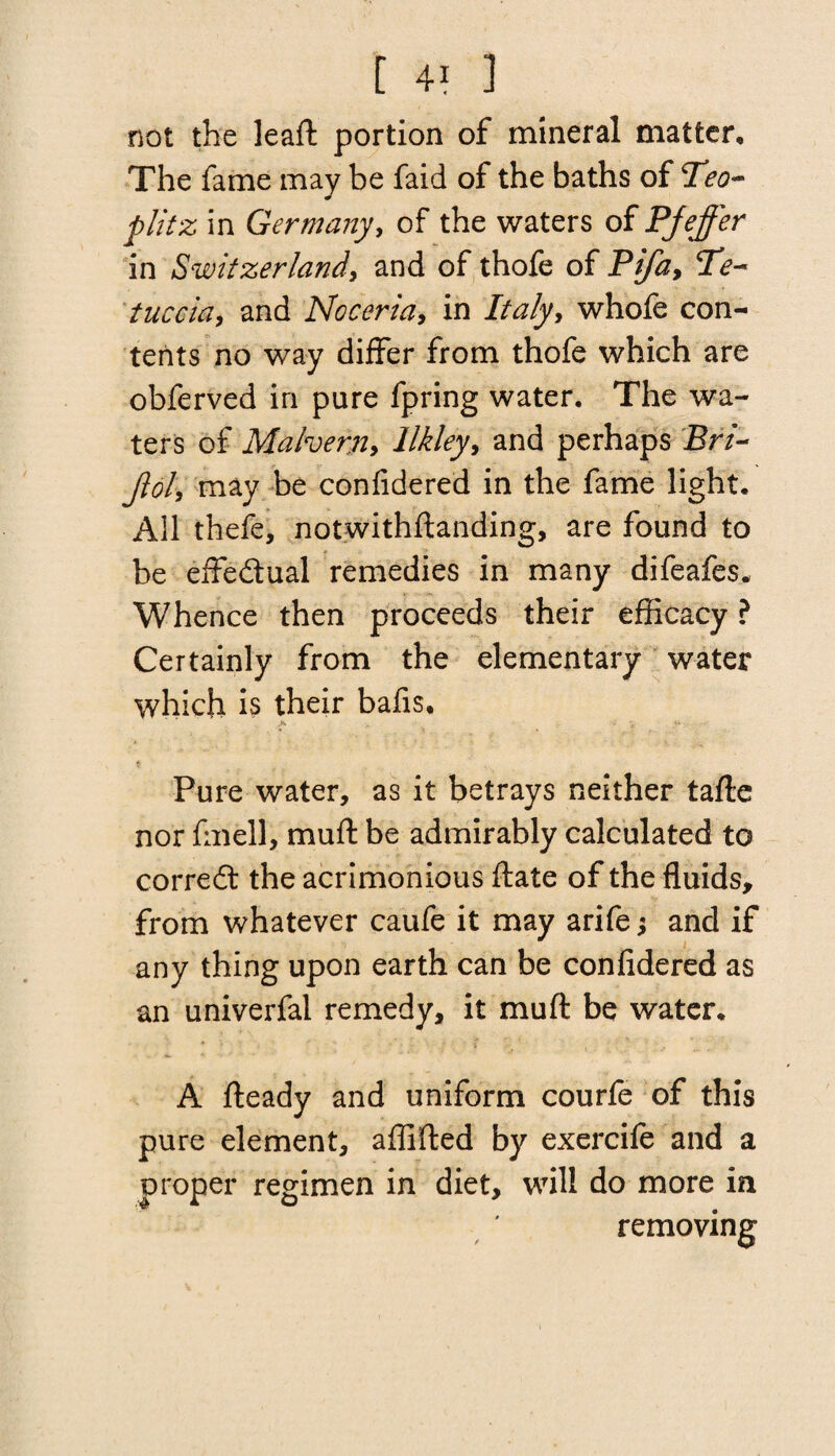 not the leaft portion of mineral matter. The fame may be faid of the baths of plitz in Germany, of the waters of Pjeffer in Switzerland, and of thofe of Pifa, Te~ tuccia, and Noceria, in Italy, whofe con¬ tents no way differ from thofe which are obferved in pure fpring water. The wa¬ ters of Malvern, llkley, and perhaps Sr/- Jlol\ may be confidered in the fame light. All thefe, notwithstanding, are found to be effedual remedies in many difeafes. Whence then proceeds their efficacy ? Certainly from the elementary water which is their bafis. Pure water, as it betrays neither tafte nor fmell, muff be admirably calculated to corred the acrimonious ftate of the fluids, from whatever caufe it may arife; and if any thing upon earth can be confidered as an univerfal remedy, it muft be water. A fteady and uniform courfe of this pure element, affifted by exercife and a proper regimen in diet, will do more in removing