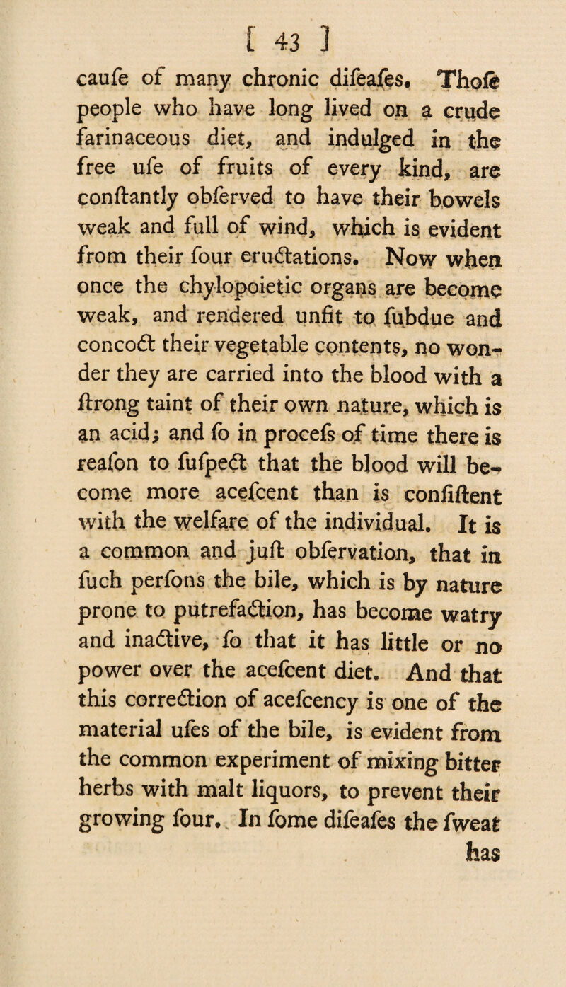 caufe of many chronic difeafes. Thofe people who have long lived on a crude farinaceous diet, and indulged in the free ufe of fruits of every kind, are conftantly obferved to have their bowels weak and full of wind, which is evident from their four erudtations. Now when once the chylopoietic organs are become weak, and rendered unfit to fubdue and concodt their vegetable contents, no won-- der they are carried into the blood with a ftrong taint of their own nature, which is an acid; and fo in procefs of time there is reafon to fufpedt that the blood will be-> come more acefcent than is confiftent with the welfare of the individual. It is a common and jufi: obfervation, that in fuch perlons the bile, which is by nature prone to putrefaction, has become watry and inactive, fo that it has little or no power over the acefcent diet. And that this correction of acefcency is one of the material ufes of the bile, is evident from the common experiment of mixing bitter herbs with malt liquors, to prevent their growing four. In fome difeafes the fweat has