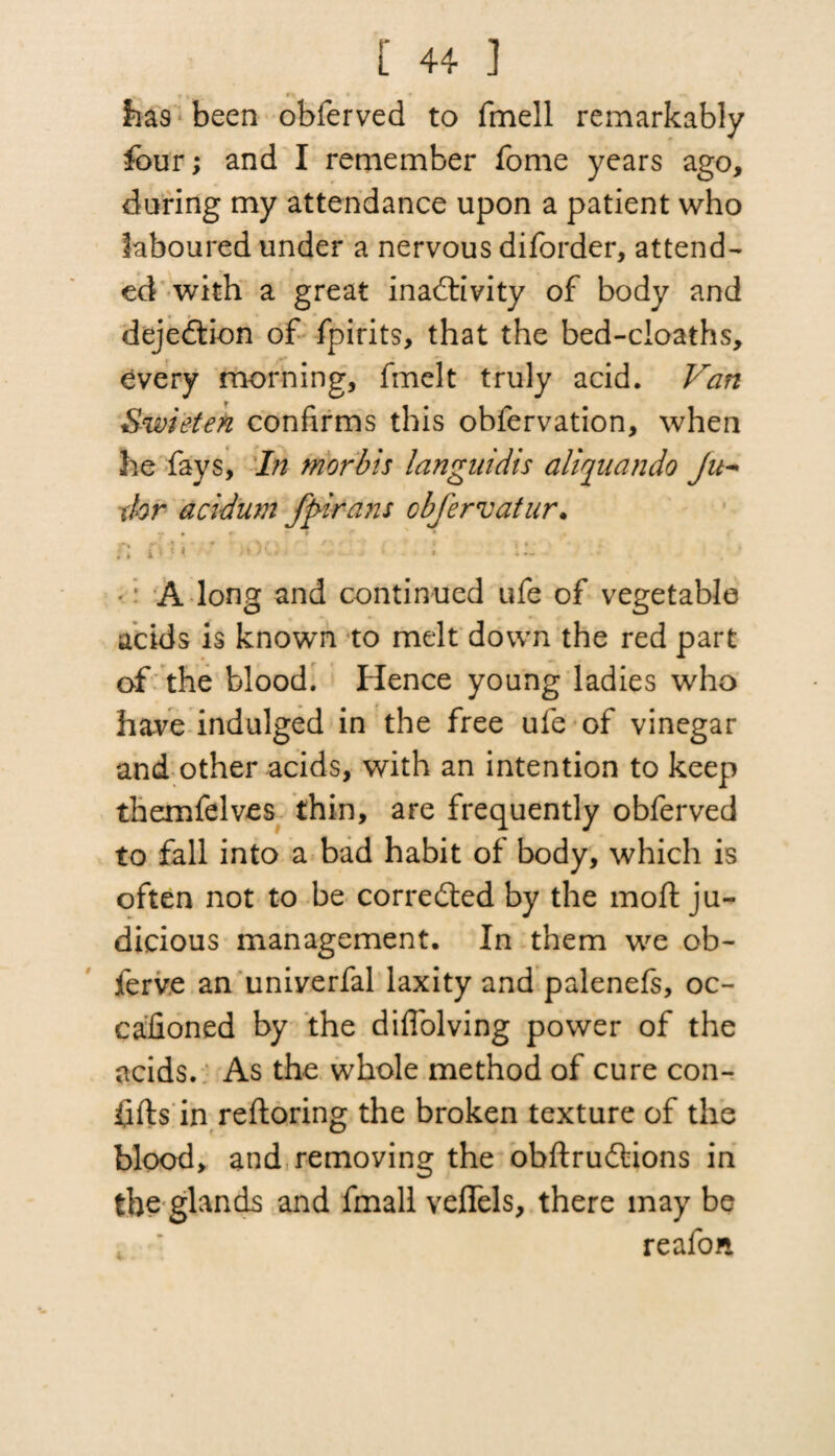 lias been obferved to fmell remarkably four; and I remember fome years ago, during my attendance upon a patient who laboured under a nervous diforder, attend¬ ed with a great inactivity of body and dejeCtion of fpirits, that the bed-cioaths, every morning, fmelt truly acid. Van Swieten confirms this obfervation, when he fays, In morbis languidis aliquando Ju- dor acidum fpirans obfervatur. : *: A long and continued ufe of vegetable acids is known to melt down the red part of the blood. Hence young ladies who have indulged in the free ufe of vinegar and other acids, with an intention to keep themfelves thin, are frequently obferved to fall into a bad habit of body, which is often not to be corrected by the mod: ju¬ dicious management. In them we ob- ferve an univerfal laxity and palenefs, oc- calioned by the diffolving power of the acids. As the whole method of cure con- fifts in reftoring the broken texture of the blood, and removing the obftruCtions in the glands and fmall vefiels, there may be reafon