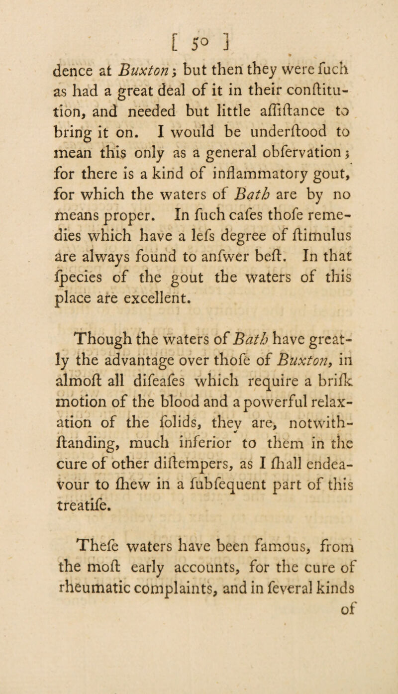 0 . r % dence at Buxton \ but then they were fuch as had a great deal of it in their conftitu- tion, and needed but little afliftance to bring it on. I would be underftood to mean this only as a general obfervation for there is a kind of inflammatory gout, for which the waters of Bath are by no means proper. In fuch cafes thofe reme¬ dies which have a lefs degree of ftimulus are always found to anfwer beft. In that ipecies of the gout the waters of this place are excellent. Though the waters of Bath have great¬ ly the advantage over thofe of Buxton, in almoft all difeafes which require a brifk motion of the blood and a powerful relax¬ ation of the folids, they are, notwith- ftanding, much inferior to them in the cure of other diftempers, as I fliall endea¬ vour to fhew in a fubfequent part of this treatife. Thefe waters have been famous, from the moft early accounts, for the cure of rheumatic complaints, and in feveral kinds of