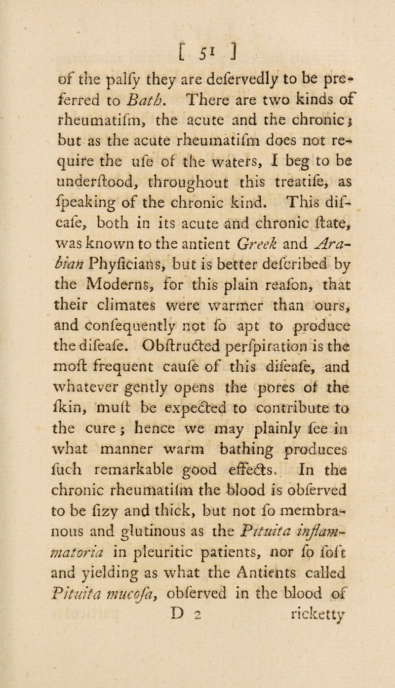 of the pally they are defervedly to be pre¬ ferred to Bath. There are two kinds of rheumatifm, the acute and the chronic 3 but as the acute rheuinatifm does not re¬ quire the ufe of the waters, I beg to be underftood, throughout this treatife, as ipeaking of the chronic kind. This dif- eafe, both in its acute and chronic date, was known to the antient Greek and Ara¬ bian Phyficians, but is better defcribed by the Moderns, for this plain reafon, that their climates were warmer than ours, t and confequently not fo apt to produce the difeafe. Obftrudted perfpifation is the moil: frequent caufe of this difeafe, and whatever gently opens the pores of the fkin, mult be expected to contribute to the cure; hence we may plainly fee in what manner warm bathing produces luch remarkable good effedts* In the chronic rheumatifm the blood is obferved to be lizy and thick, but not fo membra¬ nous and glutinous as the Bit nit a inflam- matoria in pleuritic patients, nor fo foft and yielding as what the Antients called Pituita mncofa, obferved in the blood of D 2 ri eke tty