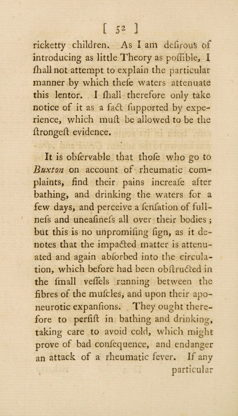 ricketty children. As I am defirouS of introducing as little Theory as poffible, I fhall not attempt to explain the particular manner by which thefe waters attenuate this lentor. I fhall therefore only take notice of it as a fact fupported by expe¬ rience, which mult be allowed to be the ftrongeft evidence. It is obfervable that thofe who go to Buxton on account of rheumatic com¬ plaints, find their pains increafe after bathing, and drinking the waters for a few days, and perceive a fenfation of full- nefs and uneafinefs all over their bodies; but this is no unpromifing fign, as it de¬ notes that the impafted matter is attenu¬ ated and again abforbed into the circula¬ tion, which before had been oblirudied in the fmall veflels running between the fibres of the mufcles, and upon their apo¬ neurotic expanfions. They ought there¬ fore to perfift in bathing and drinking, taking care to avoid cold, which might prove of bad confequence, and endanger an attack of a rheumatic fever. If any particular