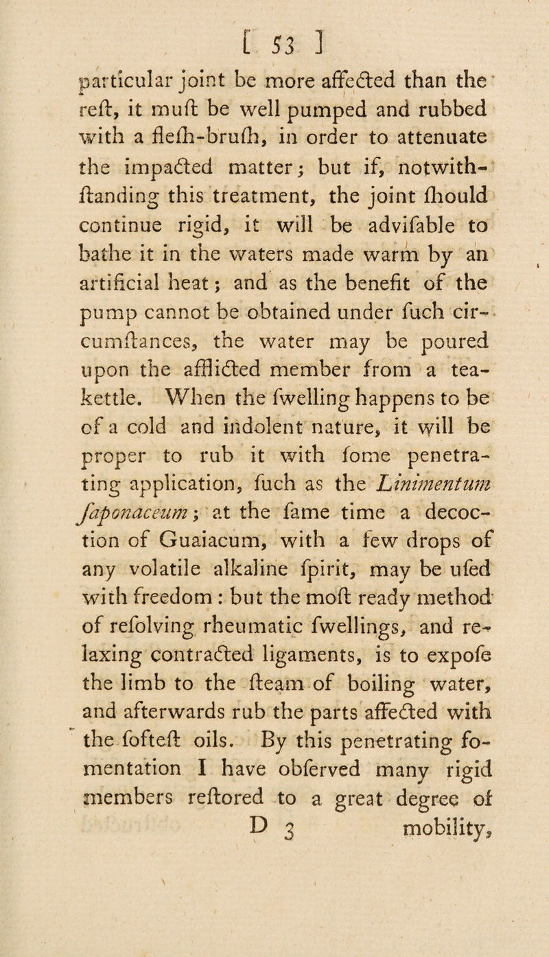 particular joint be more affedted than the reft, it mu ft be well pumped and rubbed with a flefh-brufh, in order to attenuate the impa&ed matter; but if, notwith- ftanding this treatment, the joint fhould continue rigid, it will be advifable to bathe it in the waters made warm by an artificial heat; and as the benefit of the pump cannot be obtained under fuch cir- cumftances, the water may be poured upon the afflidted member from a tea¬ kettle. When the fwelling happens to be of a cold and indolent nature, it will be proper to rub it with fome penetra¬ ting application, fuch as the LinimentUm faponaceum; at the fame time a decoc¬ tion of Guaiacum, with a few drops of any volatile alkaline fpirit, may be ufed with freedom : but the mo ft ready method of refolving rheumatic fwellings, and re¬ laxing contracted ligaments, is to expofe the limb to the fleam of boiling water, and afterwards rub the parts affedted with the fofteft oils. By this penetrating fo¬ mentation I have obferved many rigid members reftored to a great degree of D 3 mobility.