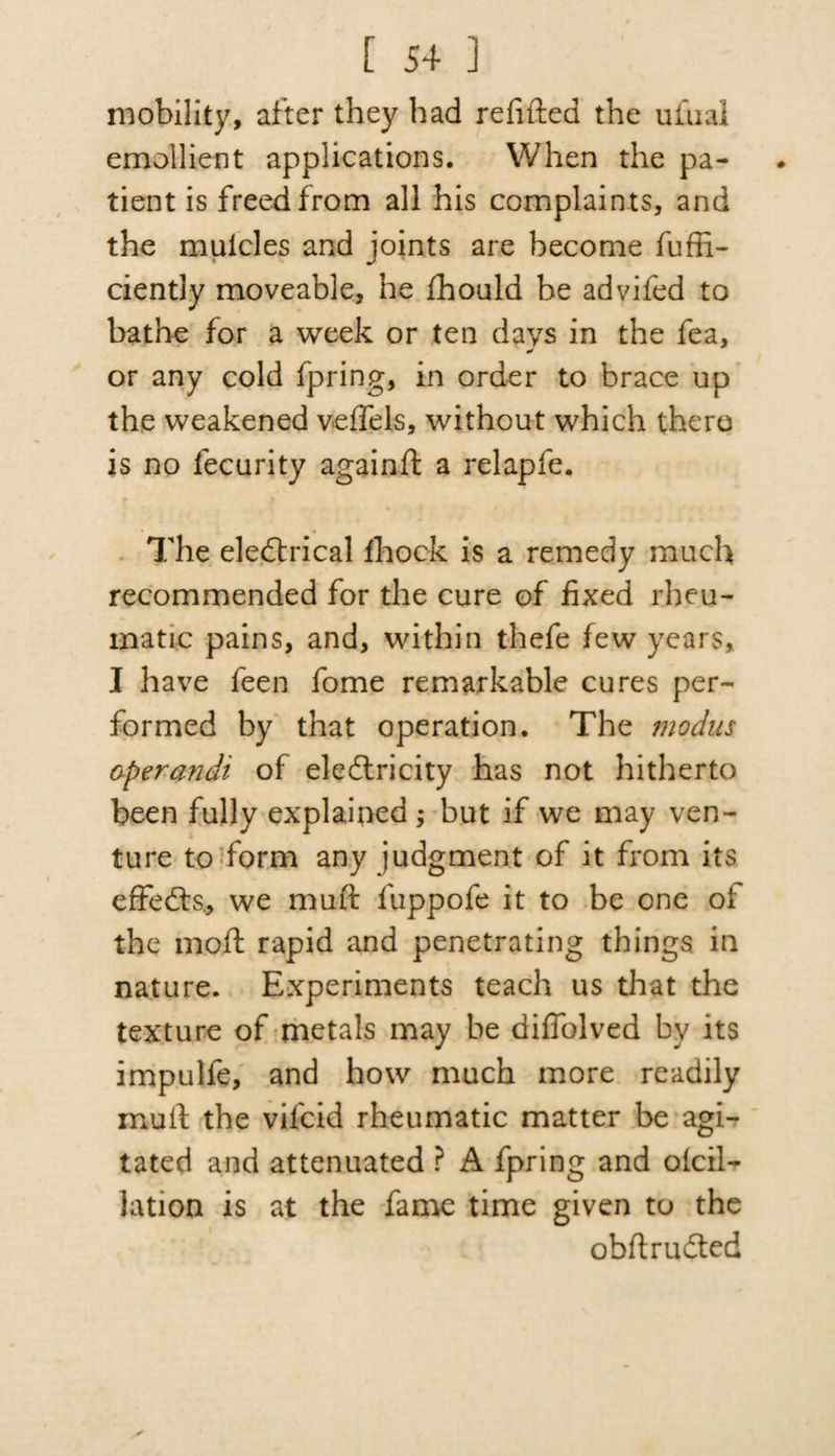 mobility, after they had refilled the uiual emollient applications. When the pa¬ tient is freed from all his complaints, and the mulcles and joints are become fuffi- ciently moveable, he fhould be advifed to bathe for a week or ten days in the fea, or any cold fpring, in order to brace up the weakened veffels, without which there is no fecurity againfl a relap fe. The eleCtrical fhock is a remedy much recommended for the cure of fixed rheu¬ matic pains, and, within thefe few years, I have feen fome remarkable cures per¬ formed by that operation. The modus operandi of electricity has not hitherto been fully explained ; but if we may ven¬ ture to form any judgment of it from its effeCfs., we muft fuppofe it to be one oi the moft rapid and penetrating things in nature. Experiments teach us that the texture of metals may be diffolved by its impulfe, and how much more readily mult the vilcid rheumatic matter be agi¬ tated and attenuated ? A fpring and def¬ lation is at the fame time given to the obftruCted