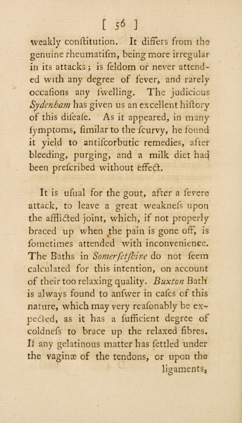 [ 5^ ] weakly conftitution. It differs from the genuine rheumatifm, being more irregular in its attacks; is feldom or never attend- ed with any degree of fever, and rarely occafions any iwelling. The judicious Sydenham has given us an excellent hiftory of this difeafe. As it appeared, in many fymptoms, fimilar to the feurvy, he found it yield to antifcorbutic remedies, after bleeding, purging, and a milk diet had been preferibed without effedt. It is ufual for the gout, after a fevere attack, to leave a great weaknefs upon the affiidted joint, which, if not properly braced up when the pain is gone oft, is fometimes attended with inconvenience. The Baths in Somerfetjhine do not feem calculated for this intention, on account of their too relaxing quality. Buxton Bath is always found to anfwer in cafes of this nature, which may very reafonably be ex¬ pedit'd, as it has a fufficient degree of coldnefs to brace up the relaxed fibres. If any gelatinous matter has fettled under the vaginae of the tendons, or upon the ligaments*