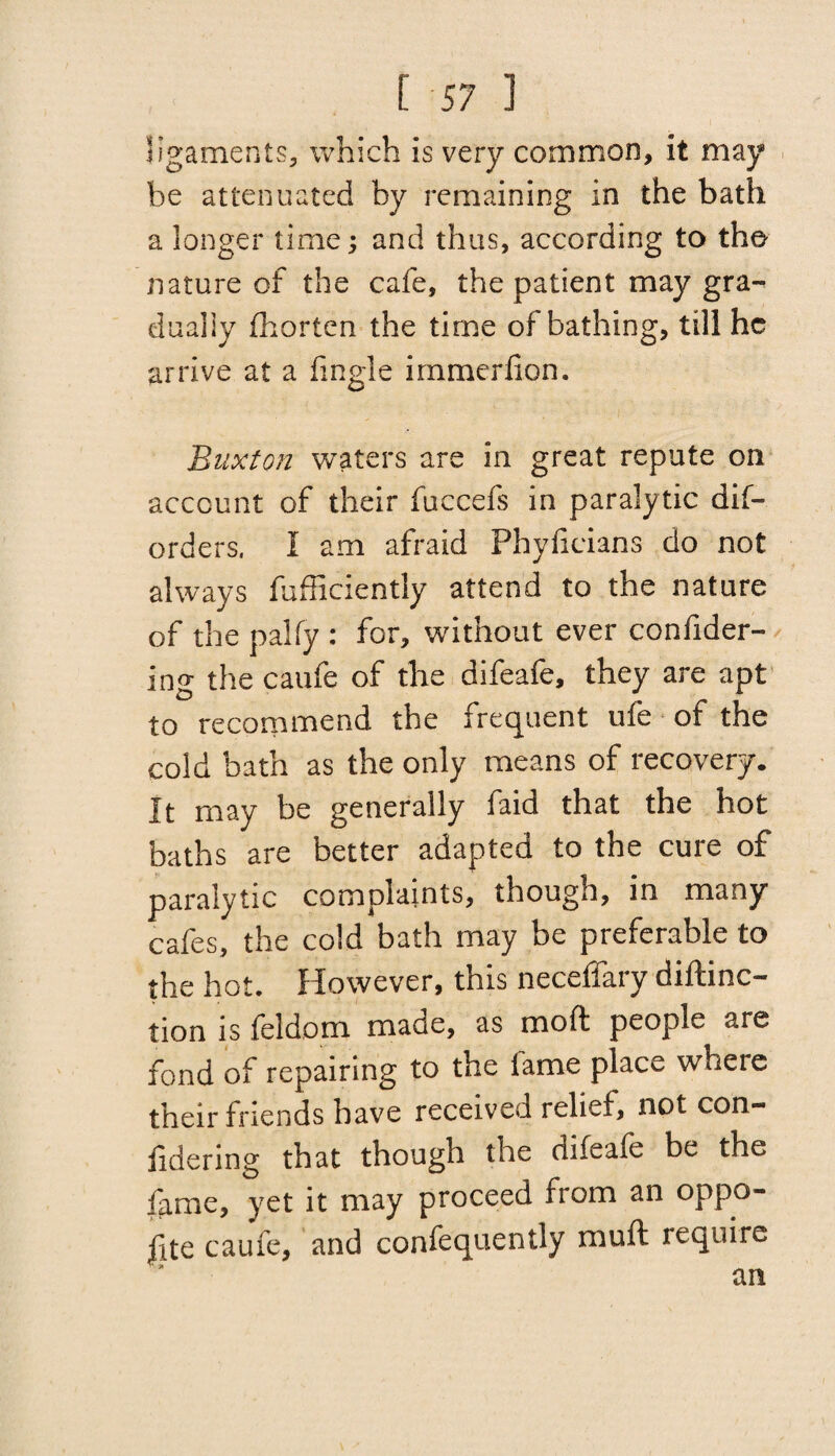 ligaments, which is very common, it may be attenuated by remaining in the bath a longer time; and thus, according to the nature of the cafe, the patient may gra~< dually fhorten the time of bathing, till he arrive at a fingle immerfion. Buxton waters are in great repute on account of their fuccefs in paralytic dis¬ orders. I am afraid Phyfieians do not always fufficiently attend to the nature of the pally : for, without ever confider- ing the caufe of the difeafe, they are apt to recommend the frequent ufe of the cold bath as the only means of recovery. It may be generally faid that the hot baths are better adapted to the cure of paralytic complaints, though, in many cafes, the cold bath may be preferable to the hot. However, this neceffary diftinc- tion is feldom made, as mod people are fond of repairing to the lame place where their friends have received relief, not con- lidering that though the difeafe be the fame, yet it may proceed rrom an oppo¬ se caufe, and confequently mu ft require