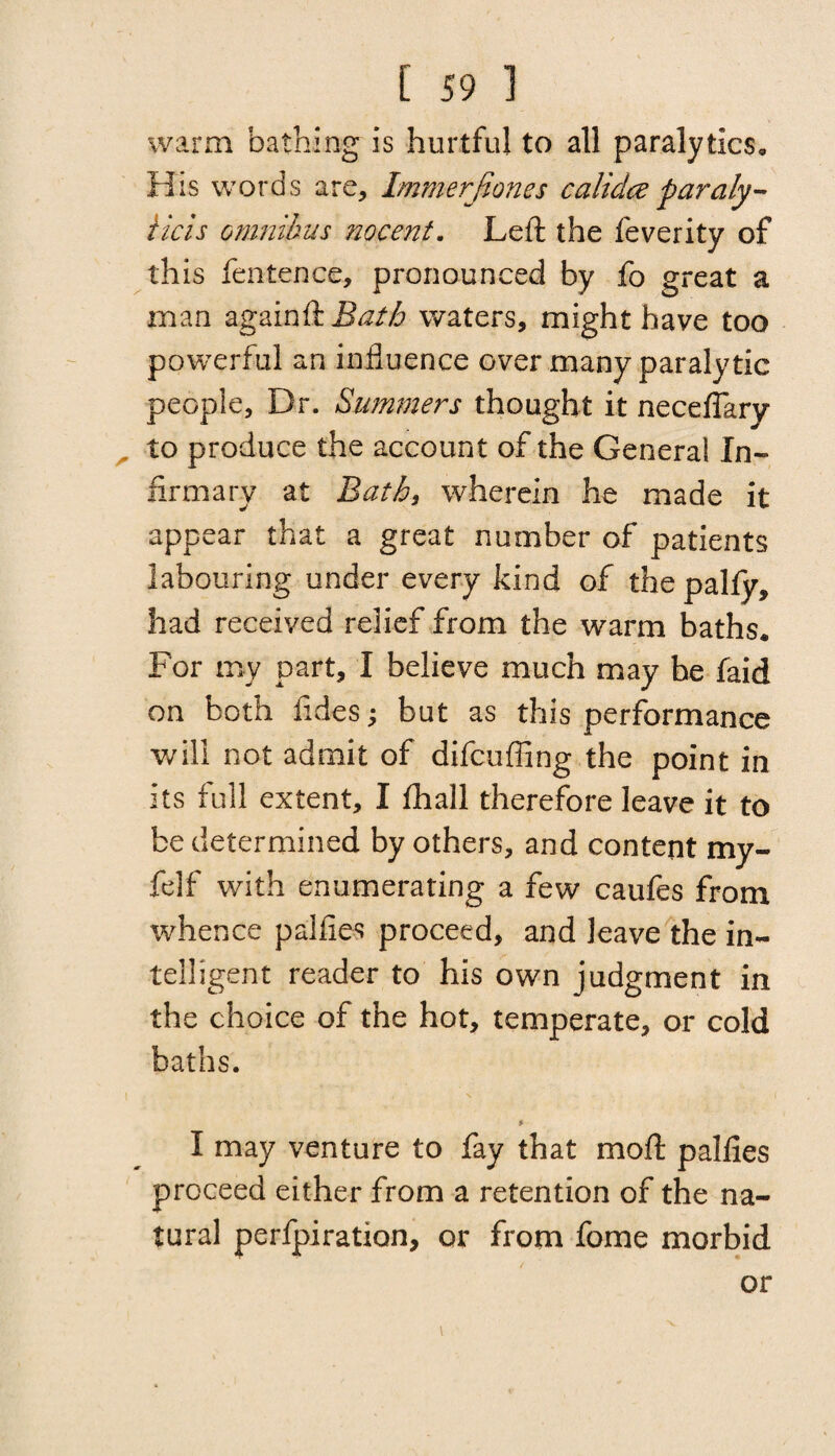 warm bathing is hurtful to all paralytics. His words are, Immerfiones calidce paraly- iicis omnibus nocent. Left the feverity of this fen ten ce, pronounced by fo great a man againHBatb waters, might have too powerful an influence over many paralytic people. Dr. Summers thought it neceffary . to produce the account of the General In¬ firmary at Bat by wherein he made it appear that a great number of patients labouring under every kind of the pally, had received relief from the warm baths. For my part, I believe much may be faid on both fides; but as this performance will not admit of difcuffing the point in its full extent, I lhall therefore leave it to be determined by others, and content my- felf with enumerating a few caufes from whence pallies proceed, and leave the in¬ telligent reader to his own judgment in the choice of the hot, temperate, or cold baths. * I may venture to fay that rnoft pallies proceed either from a retention of the na¬ tural perfpiration, or from fome morbid or