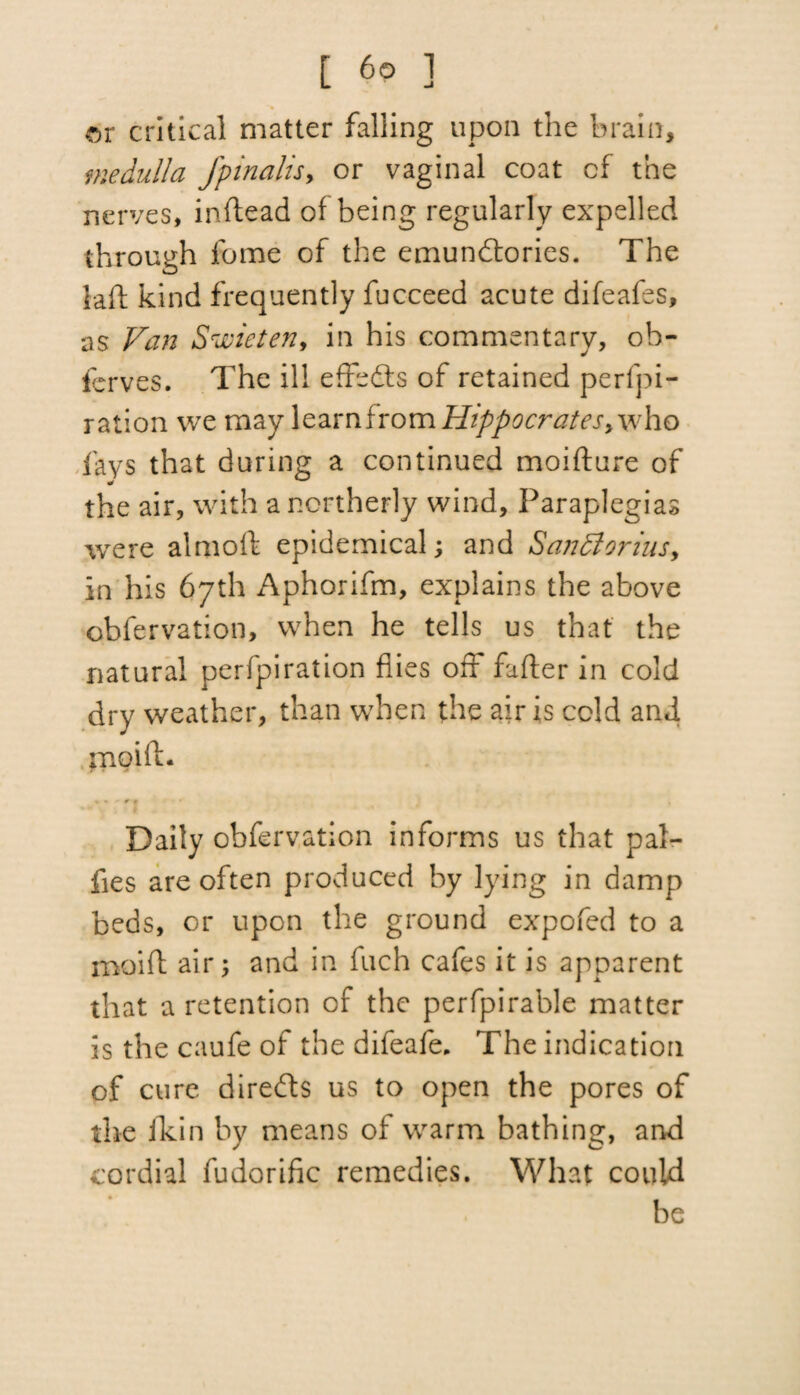 t 6p ] or critical matter falling upon the brain, medulla fpinalisy or vaginal coat cf the nerves, inftead of being regularly expelled through fome of the emundtories. The lad kind frequently fucceed acute difeafes, as Van SrJeicteny in his commentary, ob- ferves. The ill effedts of retained perfpi- ration we may learn from Hippocratesy who fays that during a continued moifture of the air, with a northerly wind. Paraplegias were aim oft epidemical; and Santtorius, In his 67th Aphorifm, explains the above obfervation, when he tells us that the natural perfpiration flies off fufter in cold dry weather, than when the air is cold and pioift. Daily obfervation informs us that pal- fies are often produced by lying in damp beds, or upon the ground expofed to a moift air; and in fuch cafes it is apparent that a retention cf the perfpirable matter is the caufe of the difeafe. The indication of cure diredts us to open the pores of the fkin by means of warm bathing, and cordial fudorific remedies. What could be