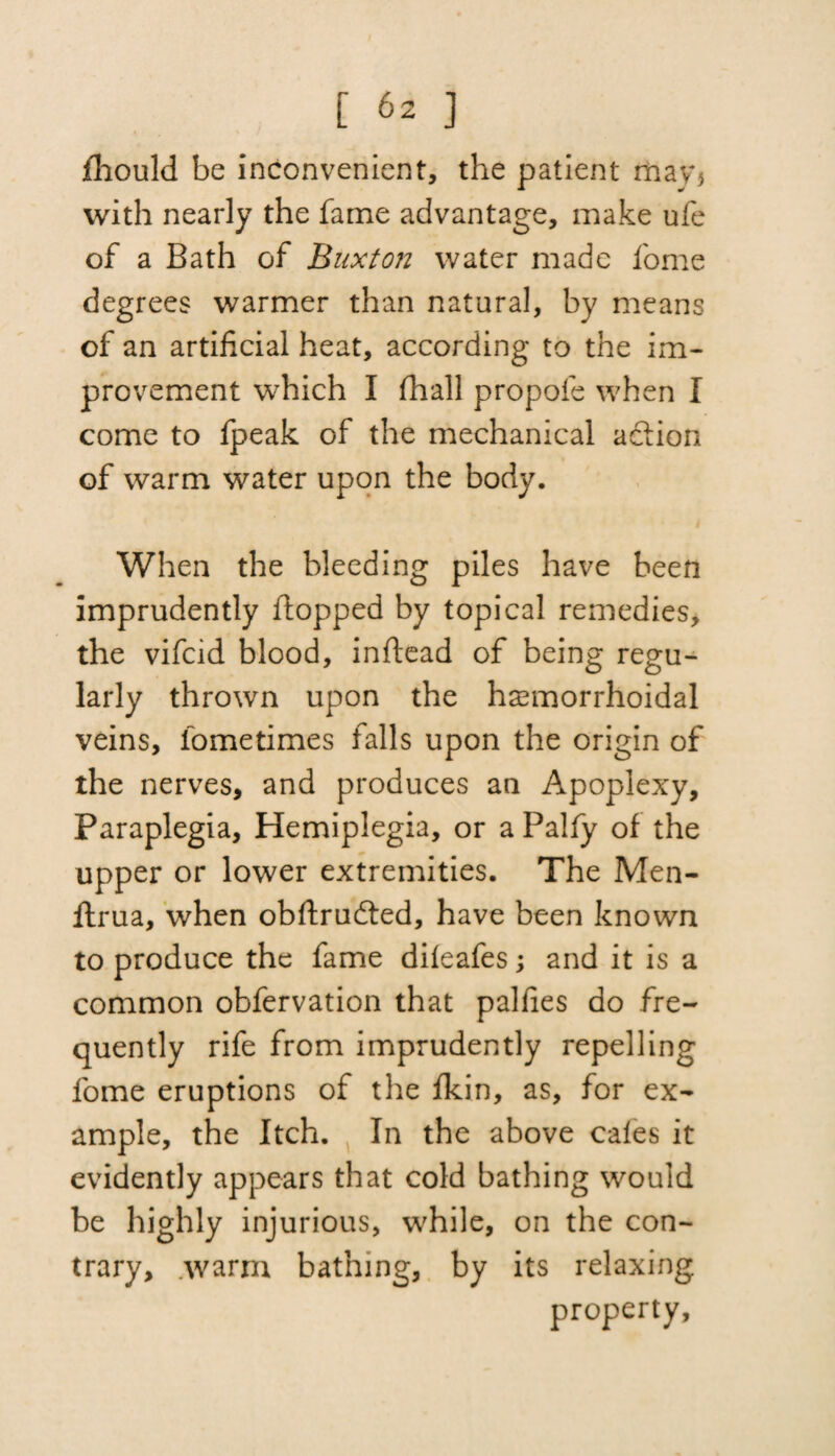 fhould be inconvenient, the patient may* with nearly the fame advantage, make ufe of a Bath of Buxton water made fome degrees warmer than natural, by means of an artificial heat, according to the im¬ provement which I fhall propofe when I come to fpeak of the mechanical action of warm water upon the body. When the bleeding piles have been imprudently flopped by topical remedies, the vifcid blood, inflead of being regu¬ larly thrown upon the hasmorrhoidal veins, lometimes falls upon the origin of the nerves, and produces an Apoplexy, Paraplegia, Hemiplegia, or a Palfy of the upper or lower extremities. The Men- flrua, when obftrudted, have been known to produce the fame difeafes; and it is a common obfervation that palfies do fre¬ quently rife from imprudently repelling fome eruptions of the fkin, as, for ex¬ ample, the Itch. In the above cales it evidently appears that cold bathing would be highly injurious, while, on the con¬ trary, warm bathing, by its relaxing property.