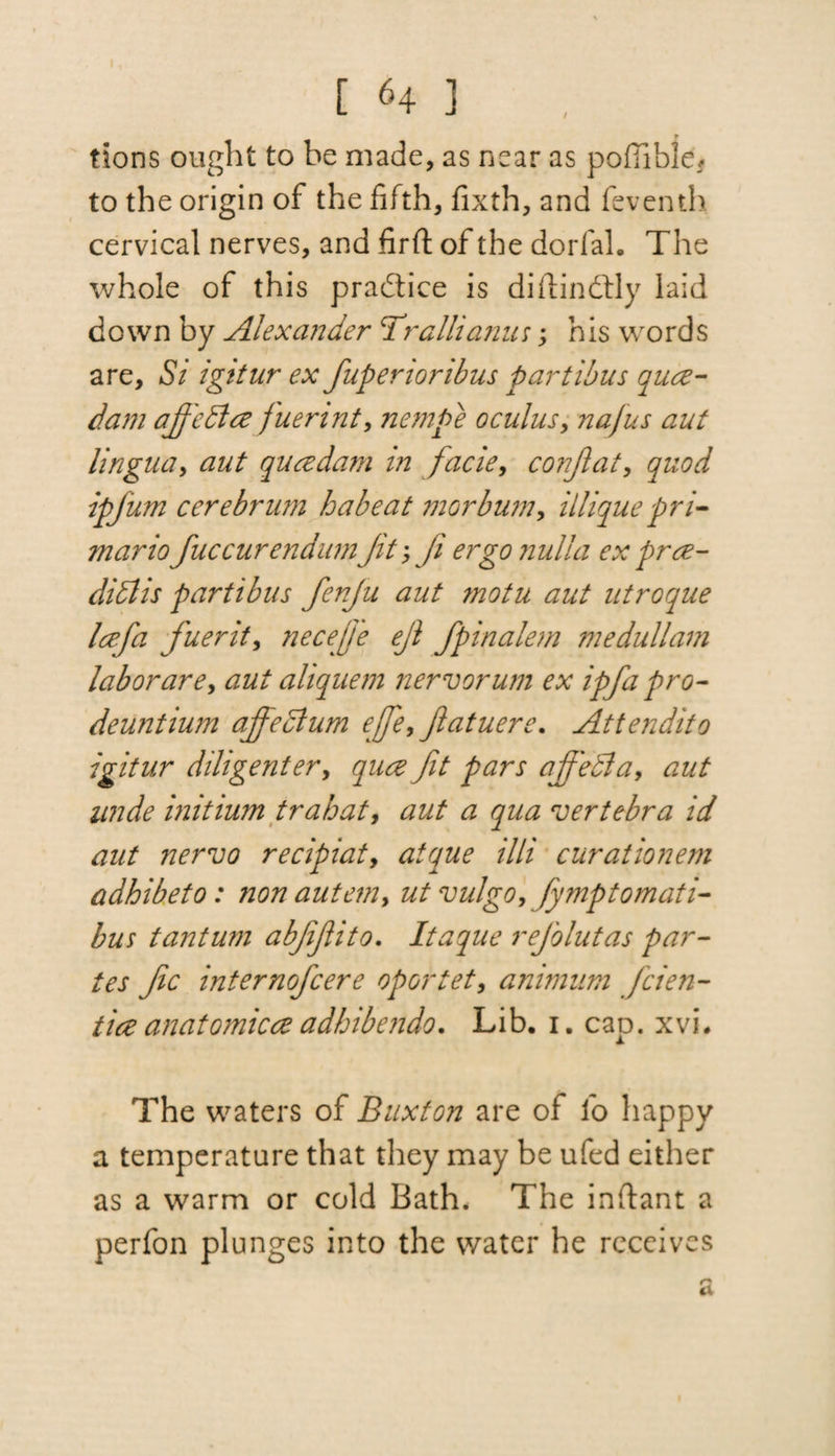 I, 64 ] tions ought to be made, as near as poffible* to the origin of the fifth, fixth, and feventh cervical nerves, and firft of the dorfal. The whole of this practice is diitindtly laid down by Alexander TValii anus; his words are, Si igitur ex fuperioribus partibus qua- dam affedta fuerint, nempe 0cuius, najus aut lingua, aut qua dam in facie, conjlat, quod ipfum cerebrum babe at morbum, illique pri- mario fuc cur endian Jit; fi ergo nulla ex pra- didtis partibus fenju aut motu aut utroque lafa fuerit, neceffe ejl fpinalem me dull am labor are, aut aliquem nervorum ex ipfa pro- deuntium affectum ejfe, Jlatuere. Attendito igitur diligenter, qua fit pars affeffia, aut unde initium trahat, aut a qua vertebra id aut nei'vo recipiat, atque illi curationem adhibeto: non autem, ut vulgo, fymptomati- bus tantum abfifito, Itaque refolutas par¬ tes fic internofcere oportet, animum fcien- tia anatomica adhibendo. Lib. 1. cap. xvi. The waters of Buxton are of fo happy a temperature that they may be ufed either as a warm or cold Bath, The inftant a perfon plunges into the water he receives