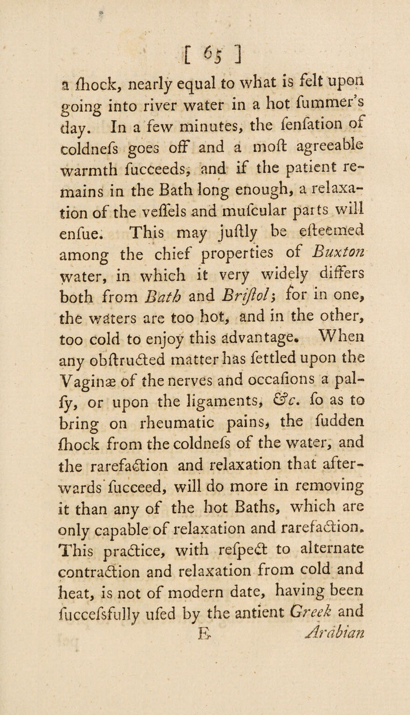 a fhock, nearly equal to what is felt upon going into river water in a hot fummer s day. In a few minutes, the ieniation of coldnefs goes off and a moft agreeable warmth fucceeds, and if the patient re¬ mains in the Bath long enough, a relaxa¬ tion of the veffels and mufcular parts will enfue. This may juftly be efteemed among the chief properties of Buxton water, in which it very widely differs both from Bath and Brijloly for in one, the waters are too hot, and in the other, too cold to enjoy this advantage. When any obftruCted matter has fettled upon the Vaginae of the nerves and occafions a pal¬ ly, or upon the ligaments, &c. fo as to bring on rheumatic pains, the fudden Ihock from the coldnefs of the water, and the rarefaction and relaxation that after¬ wards’fucceed, will do more in removing it than any of the hot Baths, which are only capable of relaxation and rarefaction * This praCtice, with refpeCt to alternate contraction and relaxation from cold and heat, is not of modern date, having been fuccefsfully ufed by the antient Greek and Jv Arabian