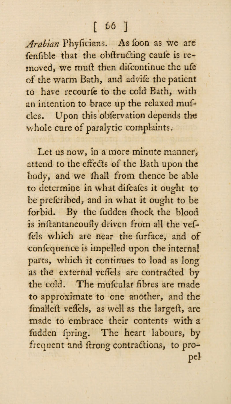 Arabian Phyficians. As foon as we arc fenfible that the obdrudting caufe is re¬ moved, we muft then difcontinue the ufe of the warm Bath, and advife the patient to have recourfe to the cold Bath, with an intention to brace up the relaxed muf- cles. Upon this obfervation depends the whole cure of paralytic complaints. Let us now, in a more minute manner, attend to the effects of the Bath upon the body, and we fhall from thence be able to determine in what difeafes it ought to be prefcribed, and in what it ought to be forbid. By the fudden fhock the blood is indantaneoufly driven from all the vef- fels which are near the furface, and of confequence is impelled upon the internal parts, which it continues to load as long as the external veflels are contracted by the cold. The mufcular fibres are made to approximate to one another, and the fmalled veflels, as well as the larged, are made to embrace their contents with a fudden fpring. The heart labours, by frequent and drong contractions, to pro-