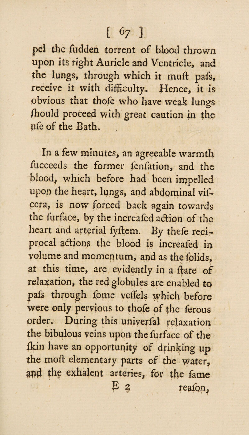 pel the fudden torrent of blood thrown upon its right Auricle and Ventricle, and the lungs, through which it ijiuft pafs, receive it with difficulty. Hence, it is obvious that thofe who have weak lungs ffiould proceed with great caution in the ufe of the Bath. In a few minutes, an agreeable warmth fucceeds the former fenfation, and the blood, which before had been impelled upon the heart, lungs, and abdominal vif- cera, is now forced back again towards the furface, by the increafed aftion of the heart and arterial fyftem. By thefe reci¬ procal actions the blood is increafed in volume and momentum, and as the folids, at this time, are evidently in a ftate of relaxation, the red globules are enabled to pafs through fpme veifels \yhich before were only pervious to thofe of the ferous order. During this univerfal relaxation the bibulous veins upon the furface of the lkin have an opportunity of drinking up the moil elementary parts of the water, anil the exhalent arteries, for the fame 1 E 2 reafon,