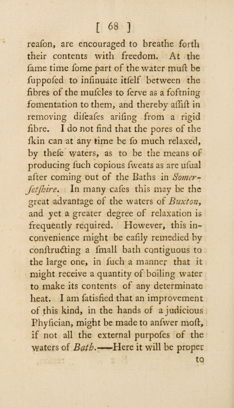 reafon, are encouraged to breathe forth their contents with freedom. At the fame time fome part of the water mud: be fuppofed to infinuate itfelf between the fibres of the mufcles to ferve as a foftning fomentation to them, and thereby ailifl in removing difeafes arifing from a rigid fibre. I do not find that the pores of the fkin can at any time be fo much relaxed, by thefe waters, as to be the means of producing fuch copious fweats as are ufual after coming out of the Baths in Somer- Jetjhire. In many cafes this may be the great advantage of the waters of Buxton, and yet a greater degree of relaxation is frequently required. However, this in¬ convenience might be eafily remedied by conftrudting a fmall bath contiguous to the large one, in fuch a manner that it might receive a quantity of boiling water to make its contents of any determinate heat. I am fatisfied that an improvement of this kind, in the hands of a judicious Phyfician, might be made to anfwer mod, if not all the external purpofes of the waters of Bath.■—-Here it will be proper to