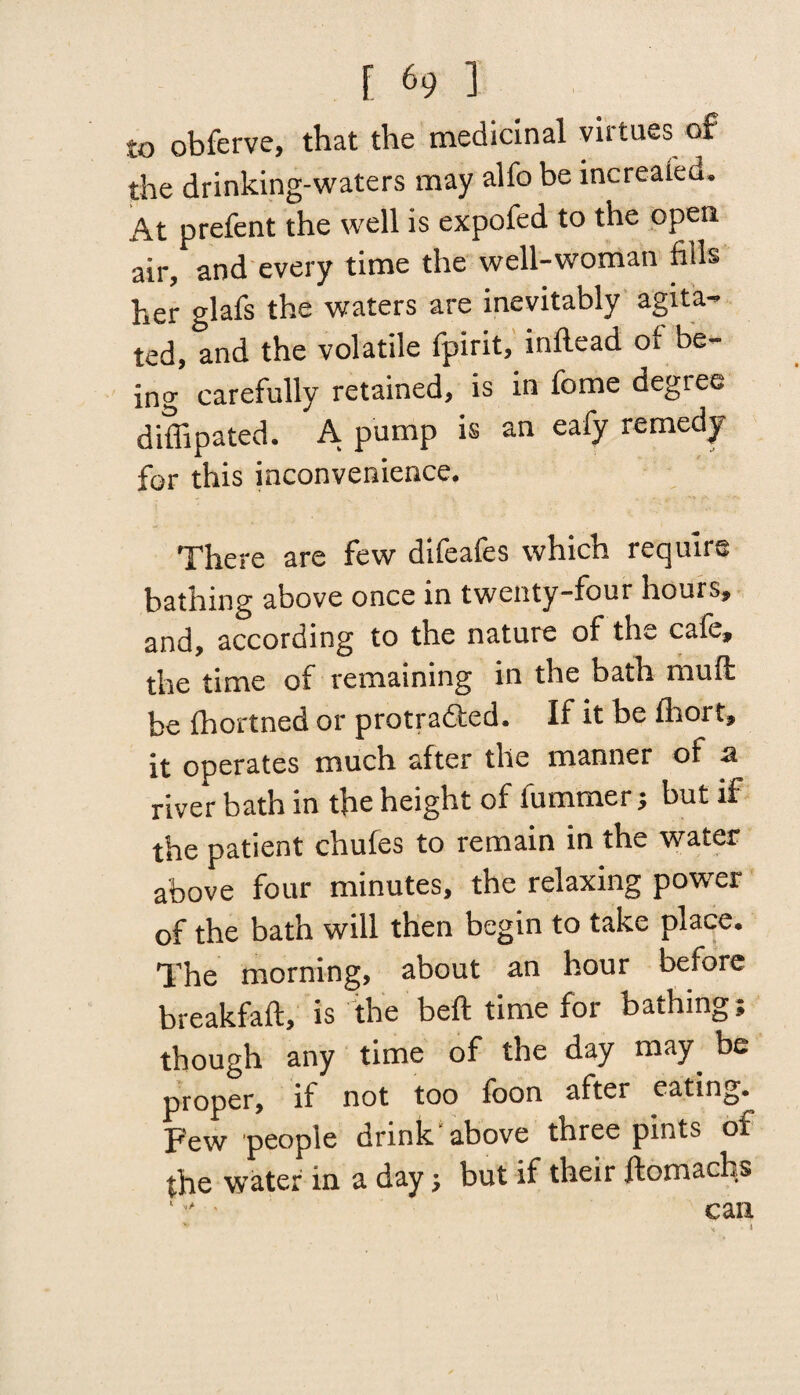 to obferve, that the medicinal virtues of the drinking-waters may alfo be increaieu. At prefent the well is expofed to the open air, and every time the well-woman fills her glafs the waters are inevitably agita¬ ted, and the volatile fpirit, inftead of be¬ ing carefully retained, is in feme degree diffipated. A pump is an eafy remedy for this inconvenience. There are few difeafes which require bathing above once in twenty-four hours, and, according to the nature of the cafe, the time of remaining in the bath mud be fhortned or protradted. If it be fhort, it operates much after the manner of a river bath in the height of fummer j but if the patient chufes to remain in the water above four minutes, the relaxing power of the bath will then begin to take place. The morning, about an hour before breakfaft, is the beft time for bathing; though any time of the day may be proper, if not too foon after eating. Few people drink above three pints of the water in a day; but if their ftomachs can v * *