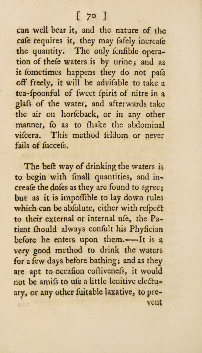 [ 7° ] can well bear it, and the nature of the cafe requires it, they may fafely increafe the quantity. The on]y fenfible opera¬ tion of thefe waters is by urine; and as it fbmetimes happens they do not pafs off freely, it will be advifable to take a tea-fpoonful of fweet fpirit of nitre in a glafs of the water, and afterwards take the air on horfeback, or in any other manner, fo as to (hake the abdominal vifcera. This method feldom or never fails of fuccefs. The bed way of drinking the waters is to begin with fmall quantities, and in¬ creafe the dofes as they are found to agree; but as it is impoflible to lay down rules which can be abfolute, either with refpeCi to their external or internal ufe, the Pa¬ tient fhould always confult his Phyfician before he enters upon them.-It is a very good method to drink the waters for a few days before bathing; and as they are apt to occafion coftivenefs, it would not be amifs to ufe a little lenitive electu¬ ary, or any other fuitable laxative, to pre¬ vent