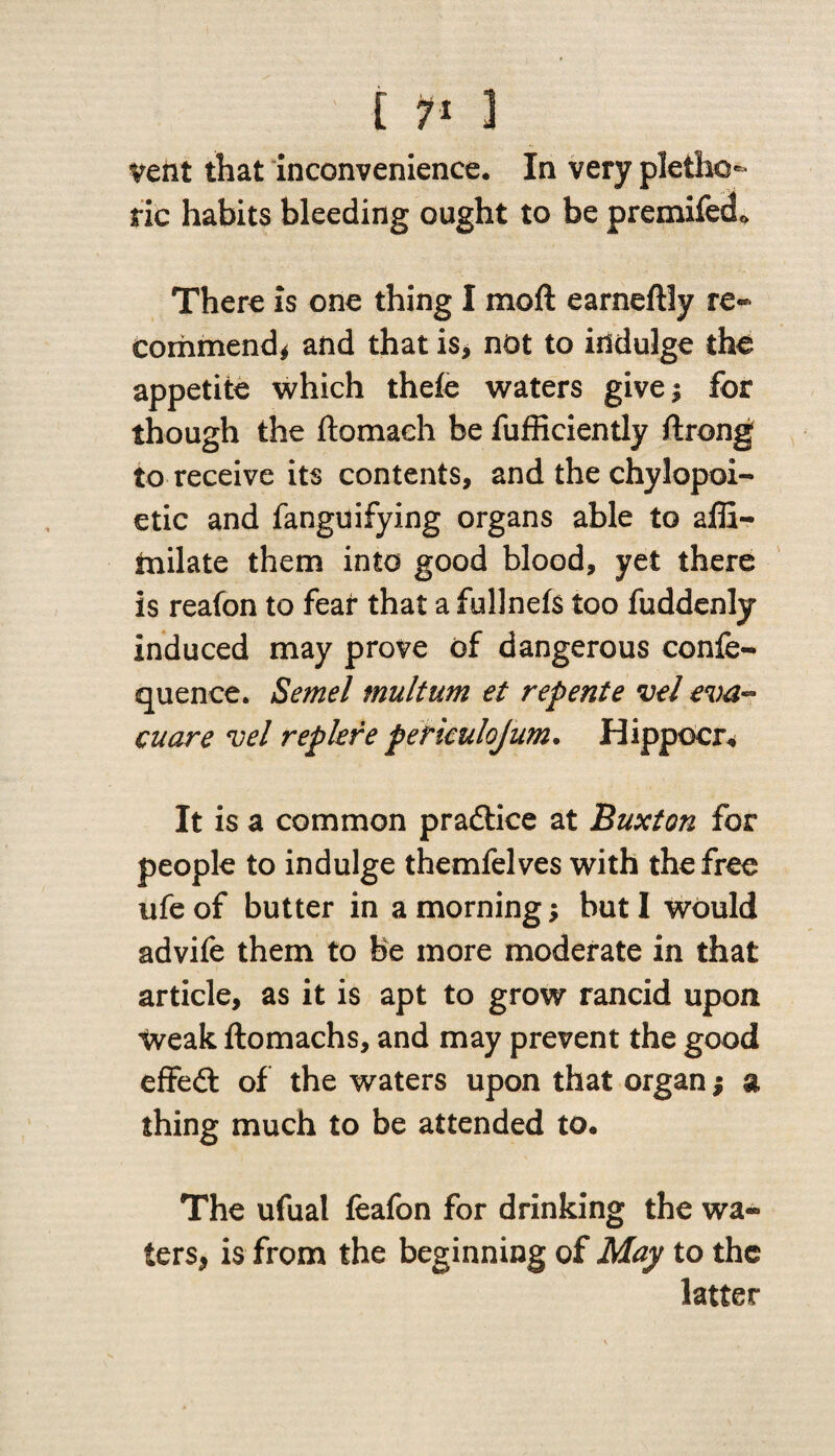 [ ?■ 1 veiit that inconvenience. In very pletho¬ ric habits bleeding ought to be premifecL There is one thing I moft earneftly re¬ commend* and that is* not to indulge the appetite which theie waters givej for though the ftomaeh be fufficiently ftrong to receive its contents, and the chylopoi- etic and fanguifying organs able to affi- tnilate them into good blood, yet there is reafon to fear that a fullnefs too fuddenly induced may prove of dangerous confe- quence. Semel multum et repente vel eva~ cuare vel replere perkulojum. Hippocr. It is a common practice at Buxton for people to indulge themfelves with the free ufe of butter in a morning; but I would advife them to be more moderate in that article, as it is apt to grow rancid upon Weak ftomachs, and may prevent the good effedt of the waters upon that organ; a thing much to be attended to. The ufual feafon for drinking the wa¬ ters, is from the beginning of May to the latter