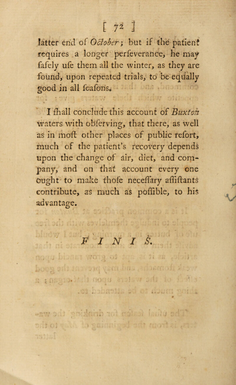latter ehd of October; but if the patient requires a longer perfeverance, he may fafely ufe them all the winter, as they are found, upon repeated trials, to be equally good in all feafons. I fhall conclude this account of Buxton waters with observing, that there, as well as in malt other places of public refort, much of the patient’s recovery depends upon the change of air, diet, and com¬ pany, and on that account every one Ought to make thofe neceffary affi Hants contribute, as much as poffible, to his advantage. * t i F I N I S'. * r ' * » . /• ' f JO i ■> « * * i