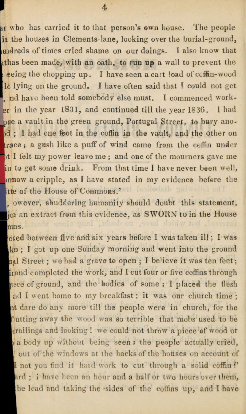 ill who has carried it to that person’s own house. The people ii the houses in Clements-lane, looking over the burial-ground, ^idreds of times cried shame on our doings. I also know that ithas been made, with an oath, to run up a wall to prevent the «eing the chopping up. I have seen acait load ofeeffin-wood Id lying on the ground, I have often said that l could not get 4 nd have been told somebody else must. I commenced work¬ er in the year 1831, and continued till the year 1836. 1 had _pae a vault in the green ground, Portugal Street, to bury ano- ; I i, *1 ' Jz ’ '( 4 ? d ; I had one foot in the coffin in the vault, and the other on race} a gush like a puff of wrind came from the coffin under t I felt my power leave me ; and one of the mourners gave me n to get some drink. From that time I have never been well, nnow a cripple, as f have stated in my evidence before the tte of the House of Commons.’ ow’ever, shuddering humanity should doubt this statement, oi an extract from this evidence, as SWORN to in the House s. oted between five and six years before I was taken ill; I was • *■ kn ; I got up one Sunday morning and went into the ground gd Street; wre had a grave to open ; I believe it w-as ten feet; rand completed the work, and I cut four or five coffins through ice of ground, and the bodies of some ; I placed the llesh ad I went home to my breakfast: it was our church time ; t dare do any more till the people were in church, for the utting away the w7ood was so terrible that mobs used to be crailings and looking ! we could not throw7 apiece of wrood or a body up without being seen ; the people actually cried, out of the windows at the backs of the houses on account of not you find it haul wrork to cut through a solid coffin?’ rd ; 1 have been an hour and a half or tw o hours over them,