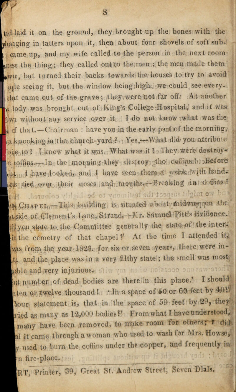 yhaiging in tatters upon it, then about four shovels of soft sub. : came up, and my wife called to the person in the next room the thing; they called out to the men ; the men made them >w«r, but turned their backs towards the houses to trv to avoid pjle seeing it, but the window being high, we could see every- j tint came out of the grave; they were not far off.* At another a tody was brought out of King's College Hospital, and it was r$jwji without any service over it I do not know what was the i of that.—Chairman : have yo.u in the early part of the morning, a knocking in.the church-yard ? : Yes,^What did you attribute one to \ f know what it was.- What was it\ Mhev were destroy- e eoftins..—.Ip the moming they destroy Mho cwhins ,b).Before Kj. i have .looked, and I have seen them a‘ y-cir^; wjth hand- eh lied over their noses and-iUiouths«i--Bre<tkin£* in poffins \ Si ... ^■Phapel —Ihis huiMing is situated the iifide pf Clemen t’s Lane, Stfand^-ihr. Samuel FHtis-Bvidcrice. il| you state to. the Com nl it tee generally the state oi the.inter- lithe cOmetry of that chapel V At the time I attended it, was from the year 1828. for six or seven years, there were in- .fy, and the place was in a very filthy state ; the smell was most pffile and very injurious. int number .of dead bodies are there in this place.’ I should ten or twelve thousand! * In a space of »0 or 60 leet by Lob f\oi!r statement is, that in the space of f>9 feet by 29, they ripd as many as 12,000 bodies?5 From what I have understood, many have been removed, to make room for others; f did' 1 it came through a woman who used to wash fsr Mrs. Howse, |y used to burn the coffins under the copper, and frequently in n fire-place. _ RT, Printer, 39, Great St. And'cw Street, Seven Dials,