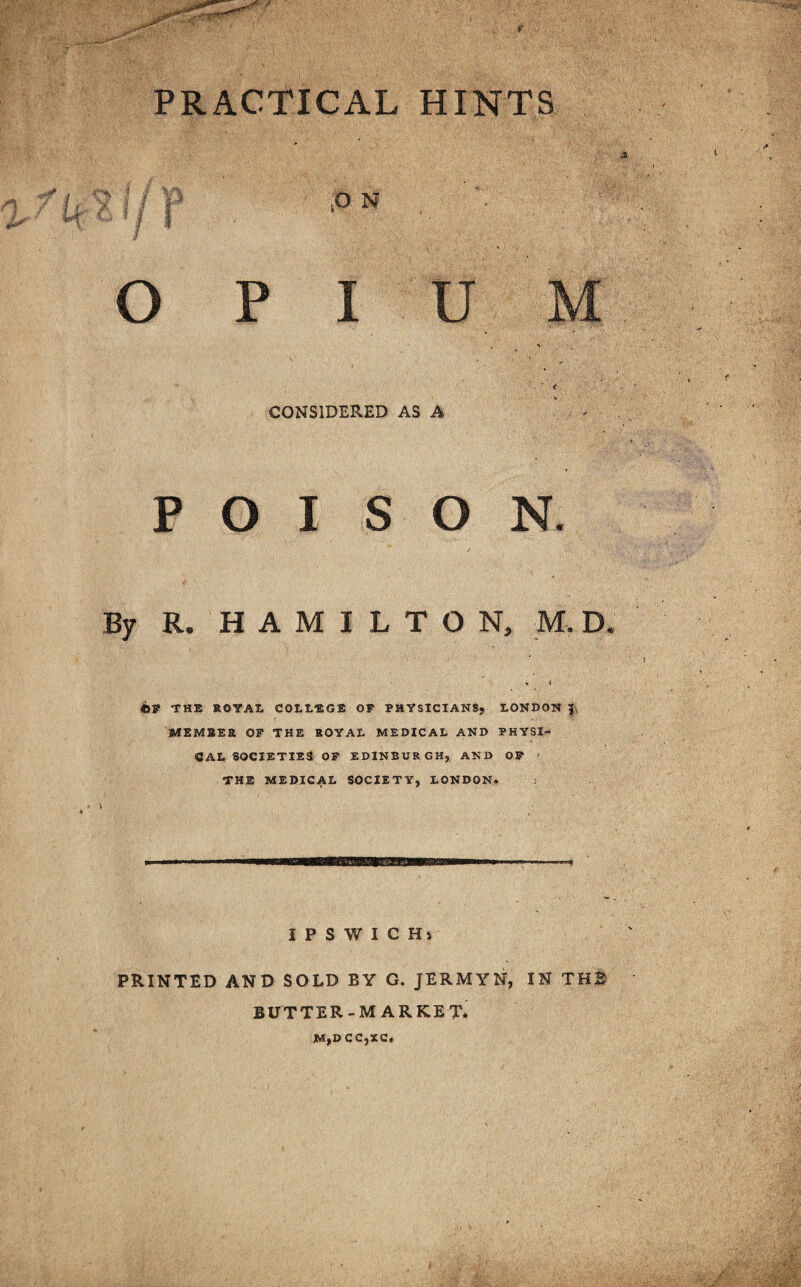 PRACTICAL HINTS O P CONSIDERED AS A P O I SON. J .. •> By R. HAMILTON, M. D h i ©F THE ROTAt COLLEGE OF PHYSICIANS; LONDON | MEMBER OF THE ROYAL MEDICAL AND PHYSI¬ CAL SOCIETIES OF EDINBURGH; AND OF ' THE MEDICAL SOCIETY, LONDON. IPSWICHj PRINTED AND SOLD BY G. JERMYN, IN THB BUTTER-MARKET. M,D CC,XC.