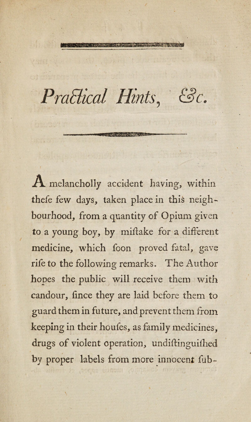 PraBical Hints, &c. A melancholly accident having, within thefe few days, taken place in this neigh¬ bourhood, from a quantity of Opium given to a young boy, by miflake for a different medicine, which foon proved fatal, gave rife to the following remarks. The Author hopes the public will receive them with candour, fince they are laid before them to guard them in future, and prevent them from keeping in their houfes, as family medicines, drugs of violent operation, undiftinguifhed by proper labels from more innocent fub- \