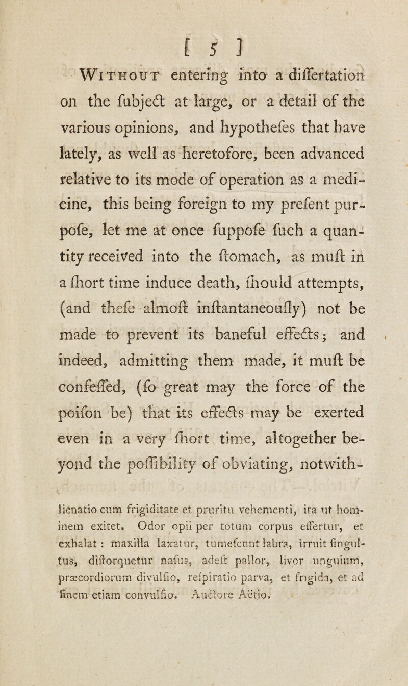 Without entering into a dilTertation on the fubjedt at large, or a detail of the various opinions, and hypothefes that have lately, as well as heretofore, been advanced relative to its mode of operation as a medi¬ cine, this being foreign to my prefent pur- pofe, let me at once fuppofe fuch a quan¬ tity received into the ftomach, as muft in a ihort time induce death, mould attempts, (and thefe almoft inftantaneouily) not be made to prevent its baneful effedis; and indeed, admitting them made, it mu ft be con felled, (fo great may the force of the poifon be) that its effeds may be exerted even in a very ihort time, altogether be¬ yond the poffibility of obviating, notwith- lienatio cum frigiditate et pruritu vehement!, ifa ut hom- inem exitet. Odor opii per totum corpus eifertur, et exhalat : maxilla laxatur, tumefcnnt labra, irruit fingul- tus, diftorquetur nafus, ad eft pallor, liver unguium, prsecordiorum divulfio, reipiratio parva, et frigida, et ad ftnem etjam conyuffio. Auctore Actio,