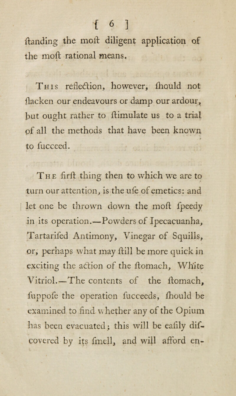 {landing the moft diligent application of i the moft rational means. This reflection, however, fhould not ftacken our endeavours or damp our ardour, but ought rather to ftimulate us to a trial of all the methods that have been known to fucceed. The firft thing then to which we are to turn our attention, is the ufe of emetics: and let one be thrown down the moft fpeedy in its operation.—Powders of Ipecacuanha, Tartarifed Antimony, Vinegar of Squills, or, perhaps what may ftill be more quick in exciting the addon of the ftomach. White Vitriol.—The contents of the ftomach, fuppofe the operation fucceeds, fhould be examined to find w hether any of the Opium has been evacuated; this will be eafily dif- covered by its fmell, and will afford en-