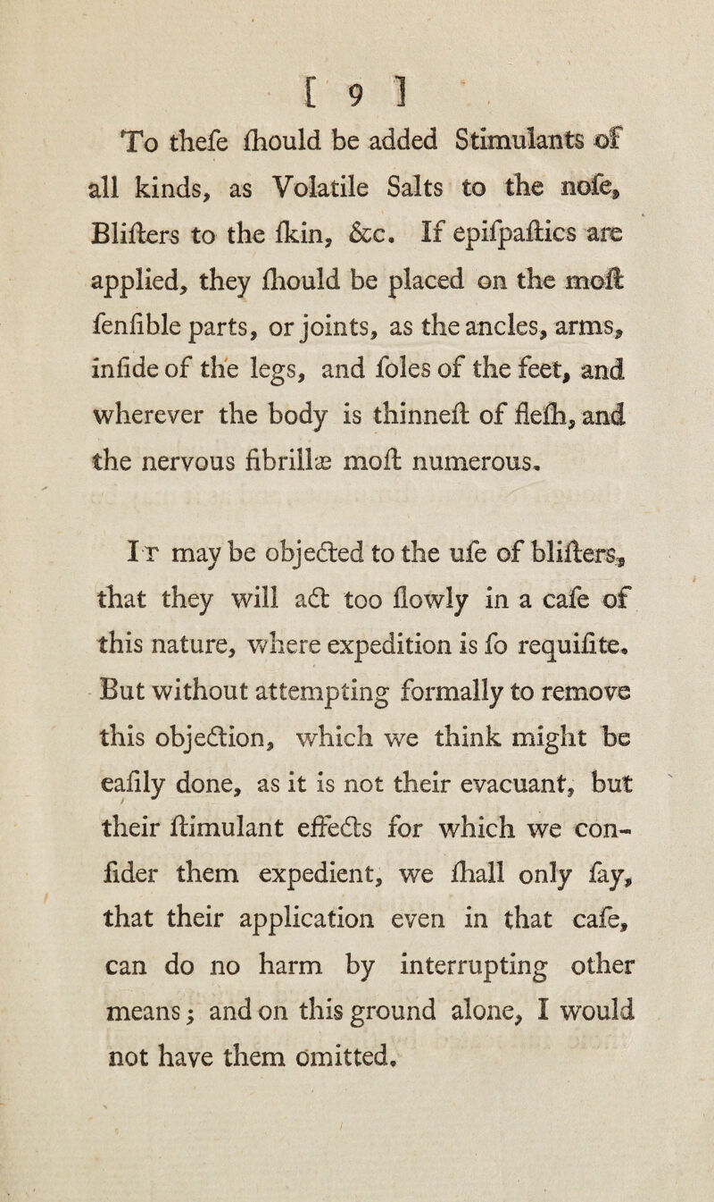 To thefe £hould be added Stimulants of all kinds, as Volatile Salts to the nofe, Blifters to the fkin, &c. If epifpaflics are applied, they lliould be placed on the moil fenfible parts, or joints, as the ancles, arms, infide of the legs, and foies of the feet, and wherever the body is thinned: of flefh, and the nervous fibrillar moft numerous. It may be objected to the ufe of blitters, that they will a£t too flowly in a cafe of this nature, where expedition is fo requidte. But without attempting formally to remove this objection, which we think might be eafily done, as it is not their evacuant, but their ftimulant effects for which we con- fider them expedient, we fhall only fay, that their application even in that cafe, can do no harm by interrupting other means; and on this ground alone, I would not have them omitted.