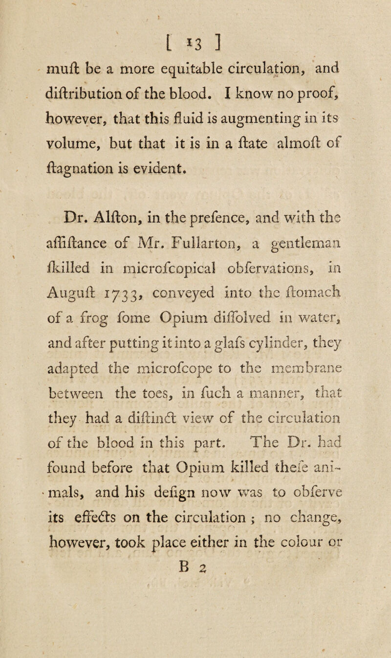 J l 13 ] mull be a more equitable circulation, and diftribution of the blood. I know no proof, however, that this fluid is augmenting in its volume, but that it is in a Hate almoft of llagnation is evident. Dr. Alfton, in the prefence, and with the afliftance of Mr. Fullarton, a gentleman /killed in microfcopical obfervations, in Augufl: 1733, conveyed into the ftomach of a frog foine Opium diffolyed in water, and after putting it into a glafs cylinder, they adapted the microfcope to the membrane between the toes, in fuch a manner, that they - had a diftindl view of the circulation of the blood in this part. The Dr. had found before that Opium killed thefe ani- * mals, and his delign now was to obferve its effects on the circulation ; no change, however, took place either in the colour or 1