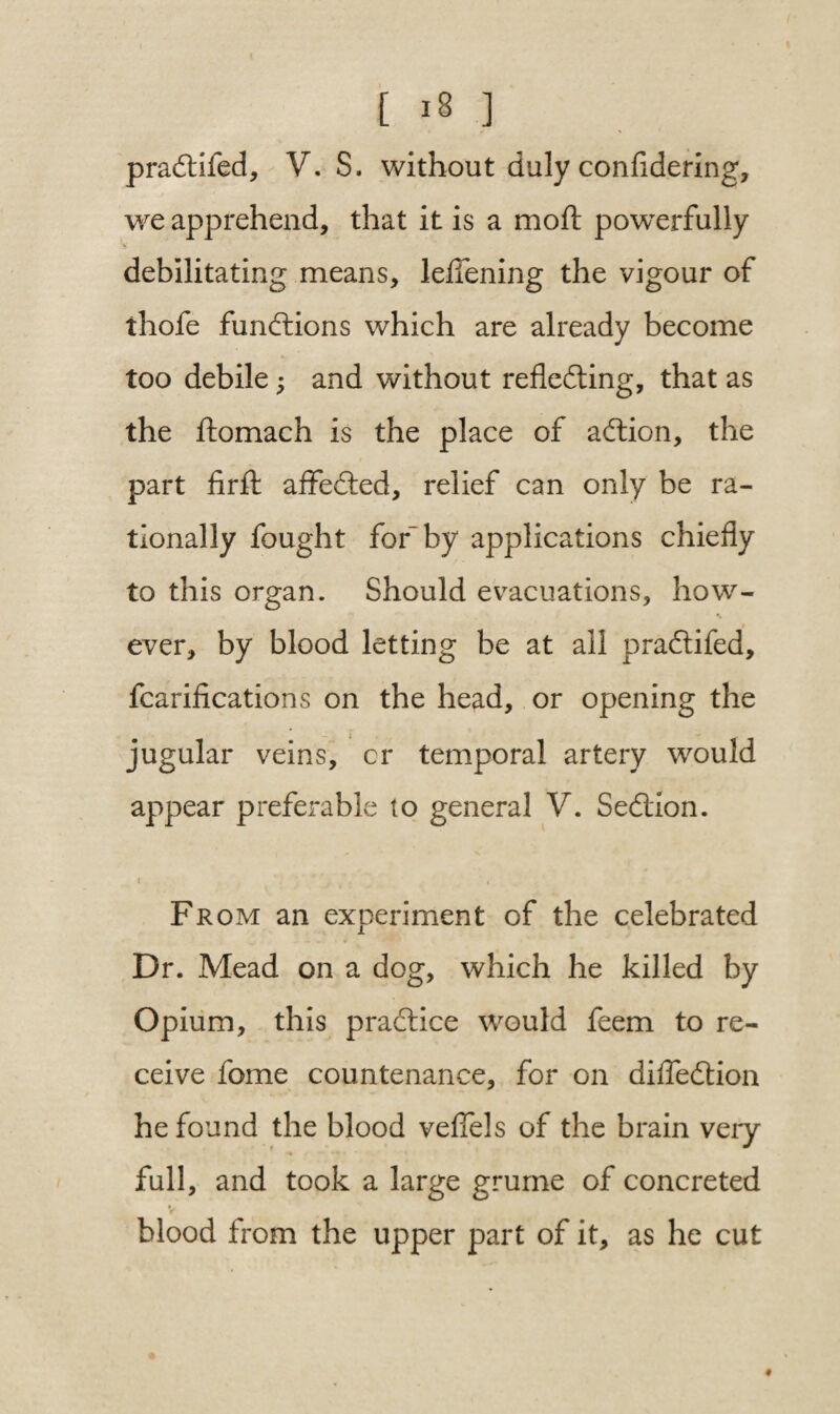 pradtifed, V. S. without duly confldering, we apprehend, that it is a moft powerfully debilitating means, leflening the vigour of thofe functions which are already become too debile; and without refledting, that as the ftomach is the place of action, the part firfb affedted, relief can only be ra¬ tionally fought for-by applications chiefly to this organ. Should evacuations, how¬ ever, by blood letting be at all pradtifed, fcarifications on the head, or opening the jugular veins, cr temporal artery would appear preferable to general V. Sedllon. * . y' j . : . ' < From an experiment of the celebrated Dr. Mead on a dog, which he killed by Opium, this practice would feem to re¬ ceive fome countenance, for on difledtion he found the blood veflels of the brain very full, and took a large grume of concreted V blood from the upper part of it, as he cut