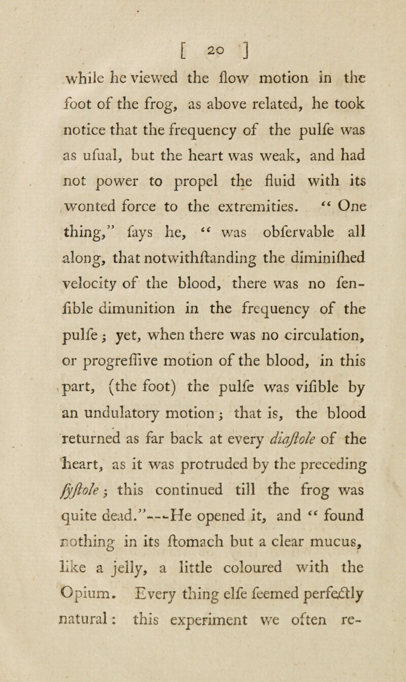 while he viewed the flow motion in the foot of the frog, as above related, he took notice that the frequency of the pulfe was as ufual, but the heart was weak, and had not power to propel the fluid with its wonted force to the extremities. “ One thing,” fays he, “ was obfervable all along, that notwithftanding the diminifhed velocity of the blood, there was no fen- lible dimunition in the frequency of the pulfe ; yet, when there was no circulation, or progreflive motion of the blood, in this part, (the foot) the pulfe was vifible by an undulatory motion ; that is, the blood returned as far back at every diajiole of the heart, as it was protruded by the preceding fyftole; this continued till the frog was quite dead.”-—He opened it, and “ found nothing in its ftomach but a clear mucus, like a jelly, a little coloured with the Opium. Every thing elfe feemed perfectly natural: this experiment we often re-