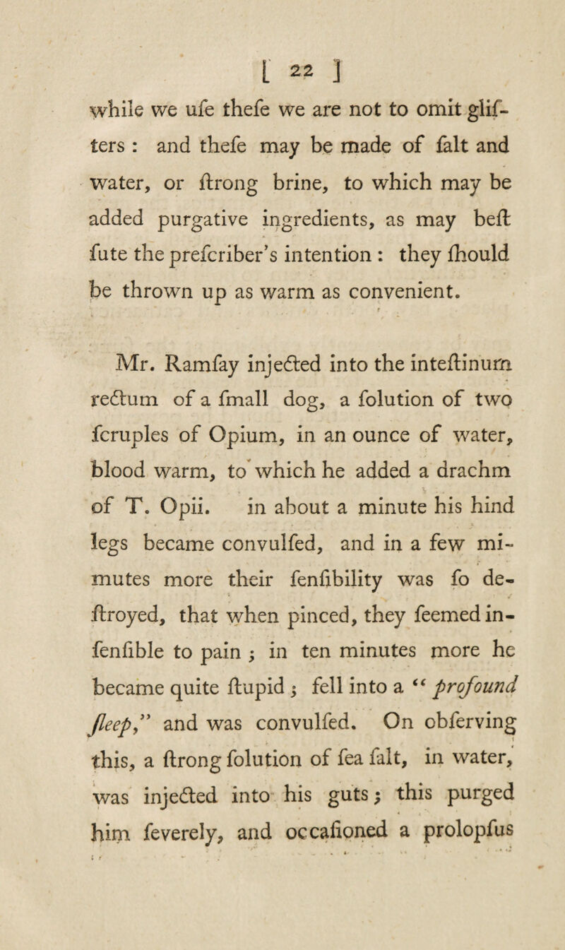 while we ufe thefe we are not to omit glif- ters : and thefe may be made of fait and water, or ftrong brine, to which may be added purgative ingredients, as may beft fute the prefcriber’s intention : they fhould be thrown up as warm as convenient. v • • f * Mr. Ramfay injedted into the inteftinum redtum of a fmall dog, a folution of two fcruples of Opium, in an ounce of water, blood warm, to which he added a drachm of T. Opii. in about a minute his hind * - » % legs became convulfed, and in a few mi- * ; ■ , ' r . w mutes more their fenfibility was fo de- ftroyed, that when pinced, they feemedin- fenfible to pain ; in ten minutes more he became quite ftupid ; fell into a iC profound Jleepf and was convulfed. On obferving this, a ftrong folution of fea fait, in water, was injedted into his guts; this purged him feverely, and occalioned a prolopfus ir ~ <