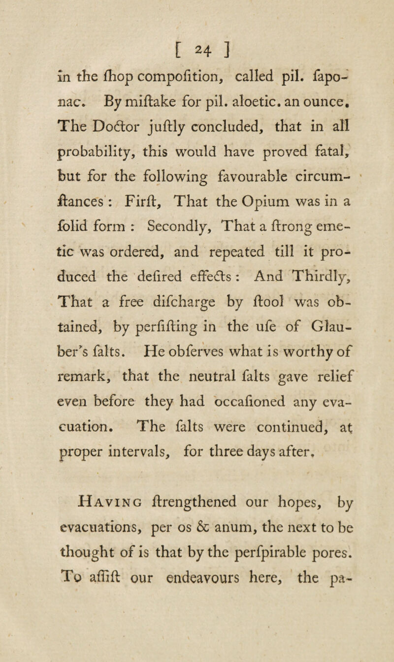 in the fhop compofition, called pil. fapo- nac. By miftake for pil. aloetic. an ounce. The Doftor juftly concluded, that in all probability, this would have proved fatal, but for the following favourable circum- ilances : Firft, That the Opium was in a folid form : Secondly, That a ftrong eme¬ tic was ordered, and repeated till it pro¬ duced the deiired effects : And Thirdly, That a free difcharge by ftool was ob¬ tained, by perfifting in the ufe of Glau¬ ber's falts. He obferves what is worthy of remark, that the neutral falts gave relief even before they had occafioned any eva¬ cuation. The falts were continued, at proper intervals, for three days after. Having ftrengthened our hopes, by evacuations, per os & anum, the next to be thought of is that by the perfpirable pores. To affift our endeavours here, the pa-