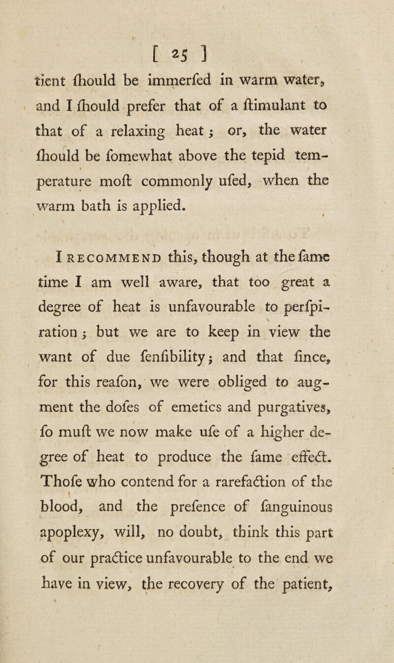 tient thould be immerfed in warm water9 and I thou Id prefer that of a ftimulant to that of a relaxing heat; or, the water fhould be fomewhat above the tepid tern- % t perature moft commonly ufed, when the warm bath is applied. I recommend this, though at the fame time I am well aware, that too great a degree of heat is unfavourable to perfpi- ration ; but we are to keep in view the want of due fenfibility; and that iince, for this reafon, we were obliged to aug¬ ment the doles of emetics and purgatives, fo muft we now make ufe of a higher de¬ gree of heat to produce the fame effeCt. Thofe who contend for a rarefaction of the blood, and the prefence of fanguinous apoplexy, will, no doubt, think this part of our practice unfavourable to the end we have in view, the recovery of the patient.
