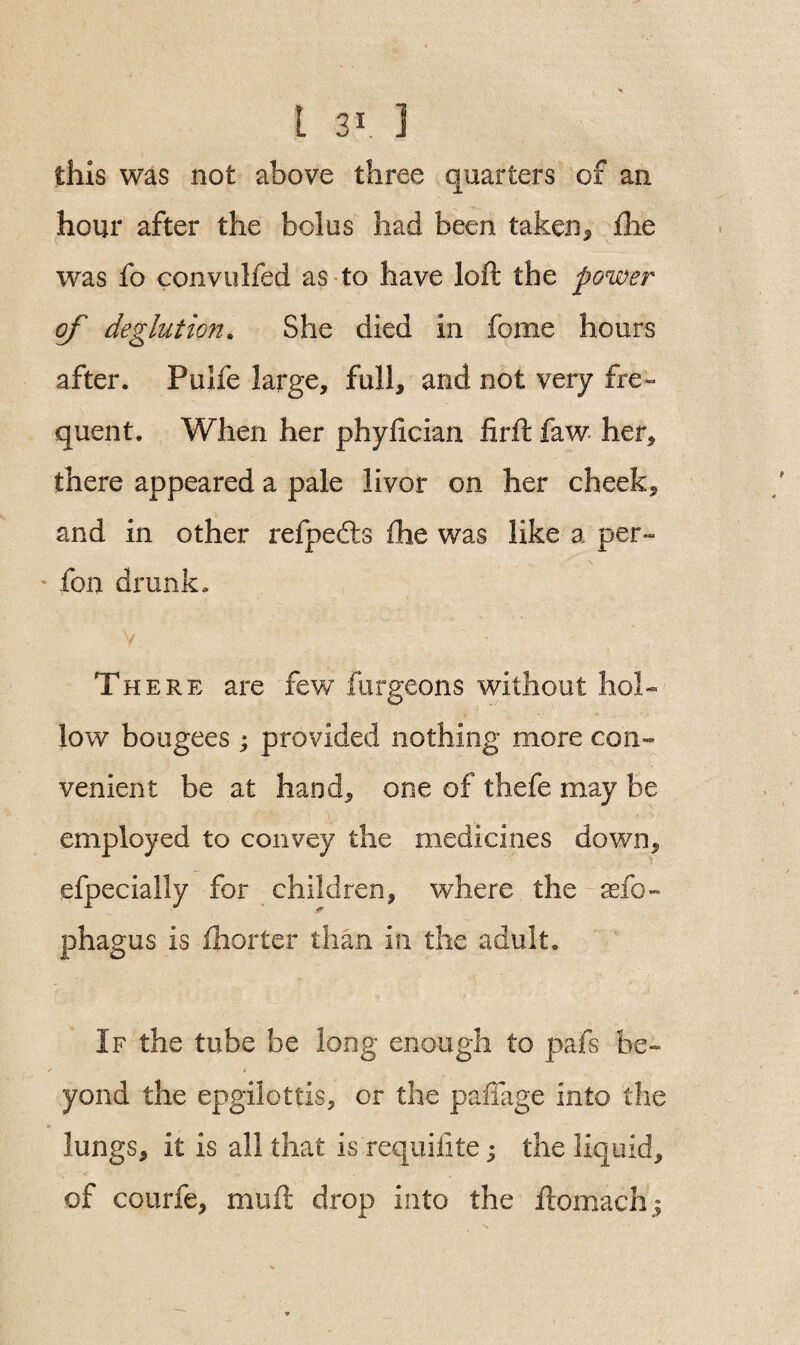 this was not above three quarters of an hour after the bolus had been taken9 flie was fo convulfed as to have loft the power of deglut ion. She died in feme hours after. Pulfe large, full, and not very fre¬ quent. When her phyfxcian firft faw her, there appeared a pale livor on her cheek, and in other refpedts fhe was like a per- ' fen drunk, v There are few furgeons without hol¬ low bougees ; provided nothing more con¬ venient be at hand, one of thefe may be employed to convey the medicines down, efpecially for children, where the sefe- phagus is fhorter than in the adult. If the tube be long enough to pafs be- / * yond the epgilottis, or the paffage into the lungs, it is all that is requifite; the liquid, of courfe, muft drop into the ftomachj