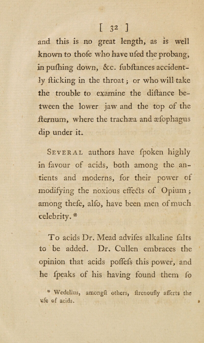 and this is no great length, as is well known to thofe who have ufed the probang, in pufhing down, &c. fubftances accident¬ ly flicking in the throat * or who will take the trouble to examine the diftance be¬ tween the lower jaw and the top of the fternum, where the trachea and asfophagus dip under it. Several authors have fpoken highly in favour of acids, both among the an- tients and moderns, for their power of modifying the noxious effects of Opium; among thefe, alfo, have been men of much celebrity. * To acids Dr. Mead advifes alkaline falts to be added. Dr. Cullen embraces the opinion that acids poffefs this power, and he fpeaks of his having found them fo * Wedelius, amongft others, ftrenoufly afferts the ■ufe ©f acids. »