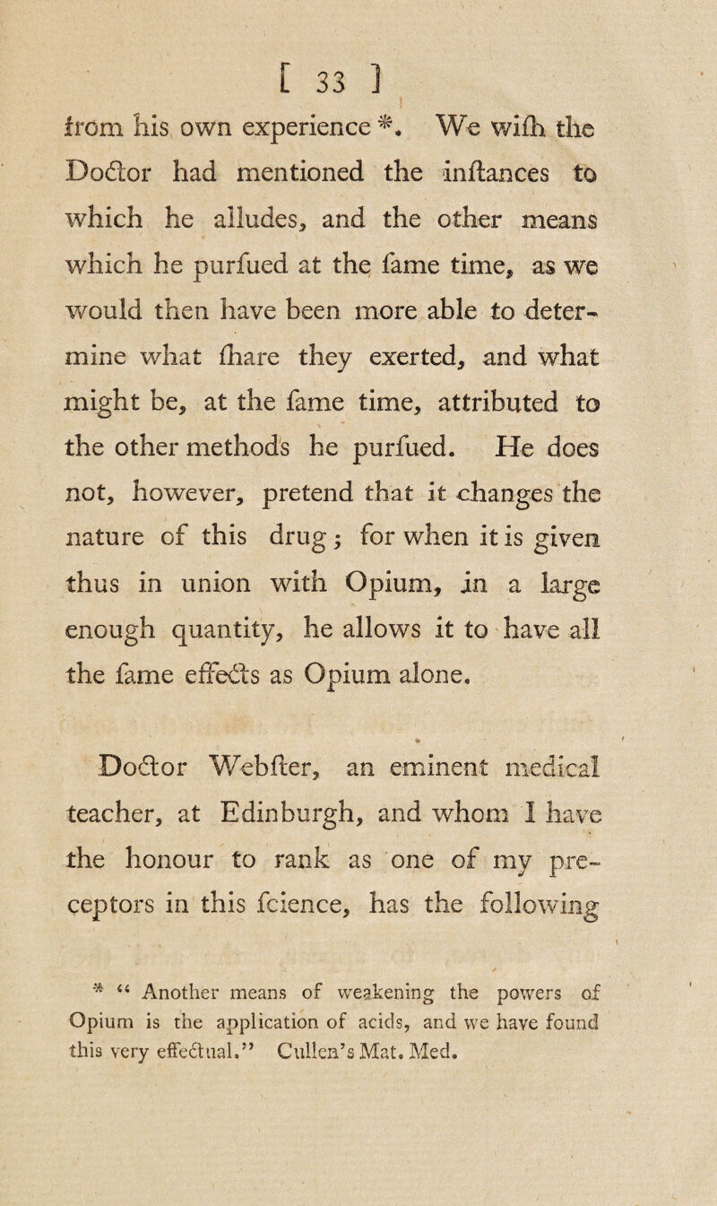 I from Ills own experience We wifh the Doctor had mentioned the inftances to which he alludes* and the other means which he purfued at the fame time* as we would then have been more able to deter¬ mine what fhare they exerted* and what might be* at the fame time* attributed to the other methods he purfued. He does not* however* pretend that it changes the nature of this drug; for when it is given thus in union with Opium* in a large enough quantity* he allows it to have all the fame effects as Opium alone. Dodtor Webfter, an eminent medical teacher* at Edinburgh* and whom I have the honour to rank as one of my pre¬ ceptors in this fcience, has the following * “ Another means of weakening the powers of Opium is the application of acids, and we have found this very effectual.” Cullen’s Mat. Med.